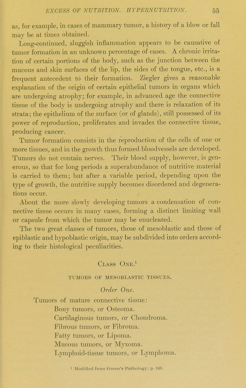 as, for example, in cases of mammary tumor, a history of a blow or fall may be at times obtained. Long-continued, sluggish inflammation appears to be causative of tumor formation in an unknown percentage of cases. A chronic irrita- tion of certain portions of the body, such as the junction between the mucous and sldn surfaces of the hp, the sides of the tongue, etc., is a frequent antecedent to their formation. Ziegler gives a reasonable explanation of the origin of certain epithelial tumors in organs which are undergoing atrophy; for example, in advanced age the connective tissue of the body is undergoing atrophy and there is relaxation of its strata; the epithelium of the surface (or of glands), still possessed of its power of reproduction, proliferates and invades the connective tissue, producing cancer. Tumor formation consists in the reproduction of the cells of one or more tissues, and in the growth thus formed bloodvessels are developed. Tumors do not contain nerves. Their blood supply, however, is gen- erous, so that for long periods a superabundance of nutritive material is carried to them; but after a variable period, depending upon the type of growth, the nutritive supply becomes disordered and degenera- tions occur. About the more slowly developing tumors a condensation of con- nective tissue occurs in many cases, forming a distinct limiting wall or capsule from which the tumor may be enucleated. The two great classes of tumors, those of mesoblastic and those of epiblastic and hypoblastic origin, may be subdivided into orders accord- ing to their histological peculiarities. Class One.^ tumors of mesoblastic tissues. Order One. Tumors of mature connective tissue: Bony tumors, or Osteoma. Cartilaginous tumors, or Chondroma. Fibrous tumors, or Fibroma. Fatty tumors, or Lipoma. Mucous tumors, or Myxoma. Lymphoid-tissue tumors, or Lymphoma. 1 Modified from (Green's PtitlioloBy, p. 118.