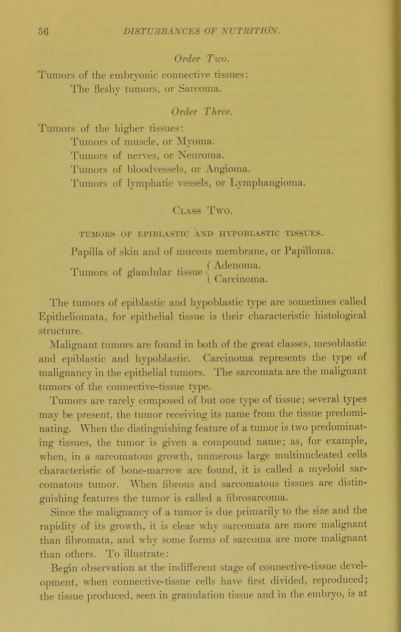 Order Two. Tumors of the embryonic connective tissues: The fleshy tumors, or Sarcoma. Order Three. Tumors of the higher tissues: Tumors of muscle, or Myoma. Tumors of nerves, or Neuroma. Tumors of bloodvessels, or Angioma. Tumors of lymphatic vessels, or Lymphangioma. Class Two. tumors of epiblastic and hypoblastic tissues. Papilla of skin and of mucous membrane, or Papilloma. f Adenoma. Tumors or glandular tissue-; _ ° [ Carcinoma. The tumors of epiblastic and hypoblastic type are sometimes called Epithelioniata, for epithelial tissue is their characteristic histological structure. Malignant tumors are found in both of the great classes, mesoblastic and epiblastic and hypoblastic. Carcinoma represents the type of malignancy in the epithelial tumors. The sarcomata are the maUgnant tumors of the connective-tissue type. Tumors are rarely composed of but one type of tissue; several types may be present, the tumor receiving its name from the tissue predomi- nating. When the distinguishing feature of a tumor is two predominat- ing tissues, the tumor is given a compound name; as, for example, when, in a sarcomatous growth, numerous large multinucleated cells characteristic of bone-marrow are found, it is called a myeloid sar- comatous tumor. Wlien fibrous and sarcomatous tissues are distin- guishing features the tumor is called a fibrosarcoma. Since the malignancy of a tumor is due primarily to the size and the rapidity of its growth, it is clear why sarcomata are more malignant than fibromata, and why some forms of sarcoma are more malignant than others. To illustrate: Begin observation at the indifferent stage of connective-tissue devel- opment, when connective-tissue cells have first divided, reproduced; the tissue produced, seen in granulation tissue and in the embryo, is at