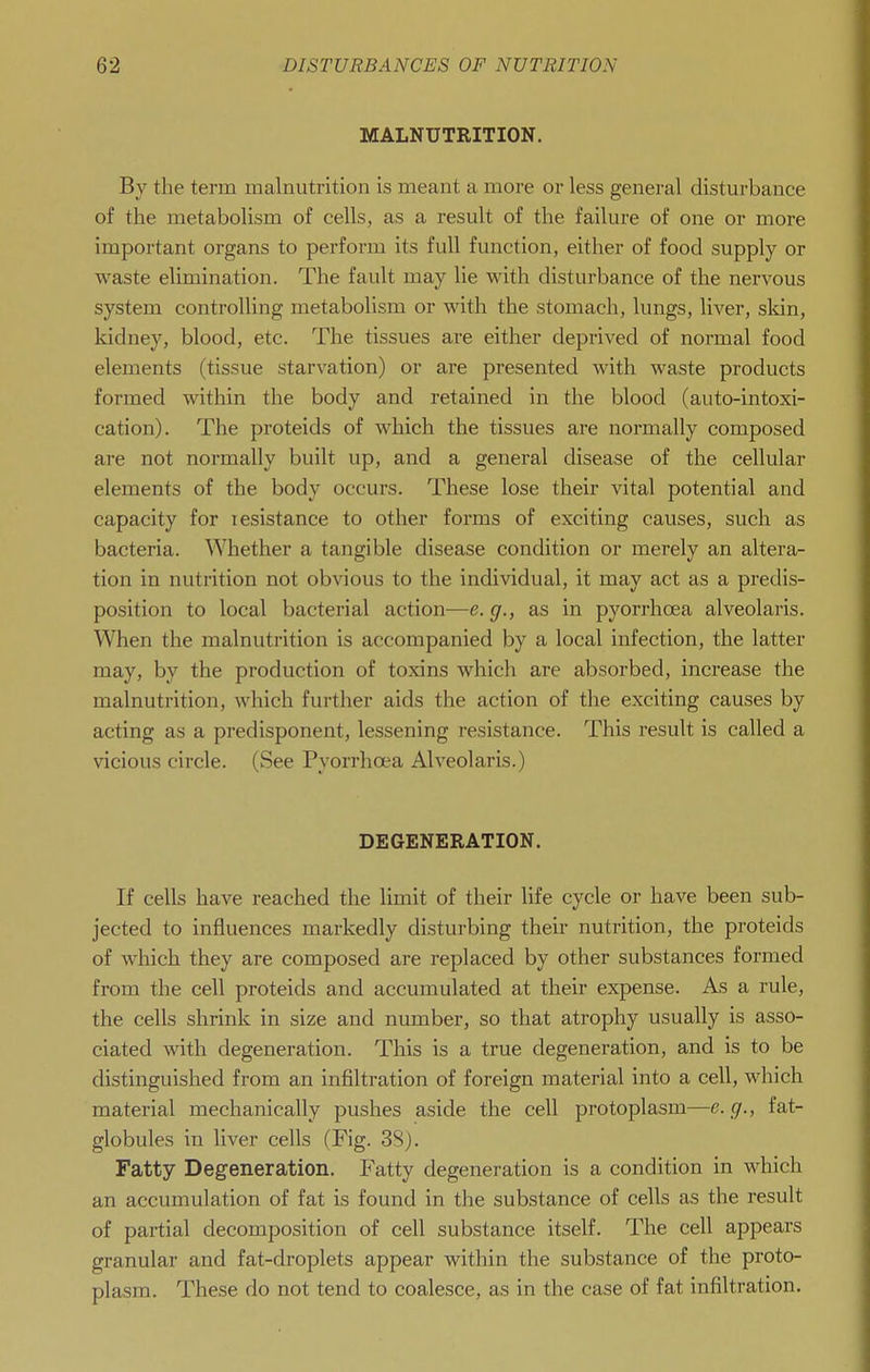 MALNUTRITION, By the term malnutrition is meant a more or less general disturbance of the metabolism of cells, as a result of the failure of one or more important organs to perform its full function, either of food supply or waste elimination. The fault may lie with disturbance of the nervous system controlling metabolism or with the stomach, lungs, liver, sldn, kidney, blood, etc. The tissues are either deprived of normal food elements (tissue starvation) or are presented with waste products formed within the body and retained in the blood (auto-intoxi- cation). The proteids of which the tissues are normally composed are not normally built up, and a general disease of the cellular elements of the body occurs. These lose their vital potential and capacity for lesistance to other forms of exciting causes, such as bacteria. Whether a tangible disease condition or merely an altera- tion in nutrition not obvious to the individual, it may act as a predis- position to local bacterial action—e. g., as in pyorrhoea alveolaris. When the malnutrition is accompanied by a local infection, the latter may, by the production of toxins which are absorbed, increase the malnutrition, which further aids the action of the exciting causes by acting as a predisponent, lessening resistance. This result is called a vicious circle. (See Pyorrhoea Alveolaris.) DEGENERATION. If cells have reached the limit of their life cycle or have been sub- jected to influences markedly disturbing their nutrition, the proteids of which they are composed are replaced by other substances formed from the cell proteids and accumulated at their expense. As a rule, the cells shrink in size and number, so that atrophy usually is asso- ciated with degeneration. This is a true degeneration, and is to be distinguished from an infiltration of foreign material into a cell, which material mechanically pushes aside the cell protoplasm—e.g., fat- globules in liver cells (Fig. 3S). Fatty Degeneration. Fatty degeneration is a condition in which an accumulation of fat is found in the substance of cells as the result of partial decomposition of cell substance itself. The cell appears granular and fat-droplets appear within the substance of the proto- plasm. These do not tend to coalesce, as in the case of fat infiltration.
