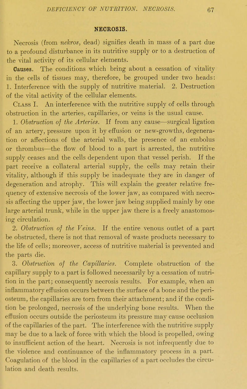 NECROSIS. Necrosis (from nekros, dead) signifies death in mass of a part due to a profound disturbance in its nutritive supply or to a destruction of the vital activity of its cellular elements. Causes. The conditions which bring about a cessation of vitality in the cells of tissues may, therefore, be grouped under two heads: 1. Interference with the supply of nutritive material. 2. Destruction of the vital activity of the cellular elements. Class I. An interference with the nutritive supply of cells through obstruction in the arteries, capillaries, or veins is the usual cause. 1. Obstruction of the Arteries. If from any cause—surgical ligation of an artery, pressure upon it by effusion or new-growths, degenera- tion or affections of the arterial walls, the presence of an embolus or thrombus—the flow of blood to a part is arrested, the nutritive supply ceases and the cells dependent upon that vessel perish. If the part receive a collateral arterial supply, the cells may retain their vitality, although if this supply be inadequate they are in danger of degeneration and atrophy. This will explain the greater relative fre- quency of extensive necrosis of the lower jaw, as compared with necro- sis affecting the upper jaw, the lower jaw being supplied mainly by one large arterial trunk, while in the upper jaw there is a freely anastomos- ing circulation. 2. Obstruction of the Veins. If the entire venous outlet of a part be obstructed, there is not that removal of waste products necessary to the life of cells; moreover, access of nutritive material is prevented and the parts die. 3. Obstruction of the Capillaries. Complete obstruction of the capillary supply to a part is followed necessarily by a cessation of nutri- tion in the part; consequently necrosis results. For example, when an inflammatory effusion occurs between the surface of a bone and the peri- osteum, the capillaries are torn from their attachment; and if the condi- tion be prolonged, necrosis of the underlying bone results. When the effusion occurs outside the periosteum its pressure may cause occlusion of the capillaries of the part. The interference with the nutritive supply may be due to a lack of force with which the blood is propelled, owing to insufficient action of the heart. Necrosis is not infrequently due to the violence and continuance of the inflammatory process in a part. Coagulation of the blood in the capillaries of a part occludes the circu- lation and death results.