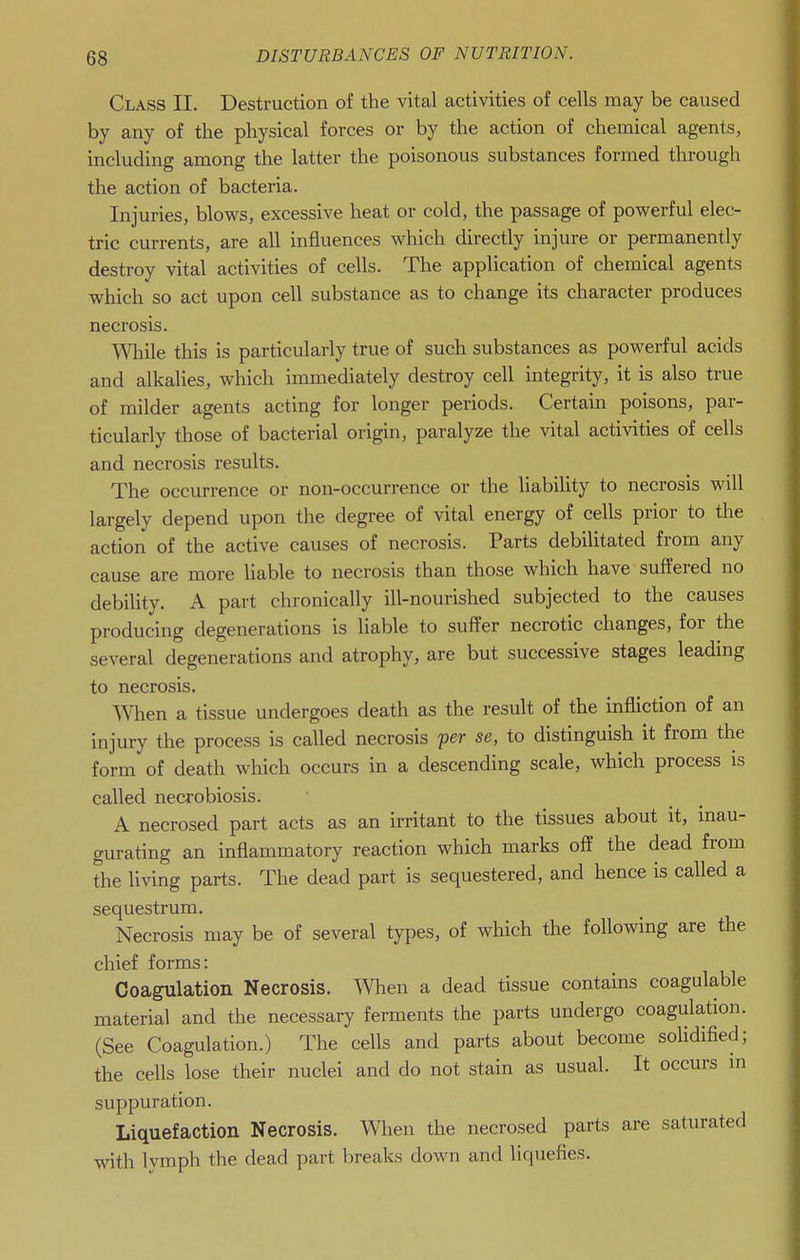 Class II. Destruction of the vital activities of cells may be caused by any of the physical forces or by the action of chemical agents, including among the latter the poisonous substances formed through the action of bacteria. Injuries, blows, excessive heat or cold, the passage of powerful elec- tric currents, are all influences which directly injure or permanently destroy vital activities of cells. The application of chemical agents which so act upon cell substance as to change its character produces necrosis. Wliile this is particularly true of such substances as powerful acids and alkalies, which immediately destroy cell integrity, it is also true of milder agents acting for longer periods. Certain poisons, par- ticularly those of bacterial origin, paralyze the vital activities of cells and necrosis results. The occurrence or non-occurrence or the liability to necrosis will largely depend upon the degree of vital energy of cells prior to the action of the active causes of necrosis. Parts debilitated from any cause are more liable to necrosis than those which have suffered no debility. A part chronically ill-nourished subjected to the causes producing degenerations is liable to suffer necrotic changes, for the several degenerations and atrophy, are but successive stages leading to necrosis. men a tissue undergoes death as the result of the infliction of an injury the process is called necrosis fcr se, to distinguish it from the form of death which occurs in a descending scale, which process is called necrobiosis. A necrosed part acts as an irritant to the tissues about it, inau- gurating an inflammatory reaction which marks off the dead from the living parts. The dead part is sequestered, and hence is called a sequestrum. Necrosis may be of several types, of which the following are the chief forms: Coagulation Necrosis. When a dead tissue contains coagulable material and the necessary ferments the parts undergo coagulation. (See Coagulation.) The cells and parts about become soUdified; the cells lose their nuclei and do not stain as usual. It occurs m suppuration. Liquefaction Necrosis. When the necrosed parts are saturated with lymph the dead part breaks down and liquefies.