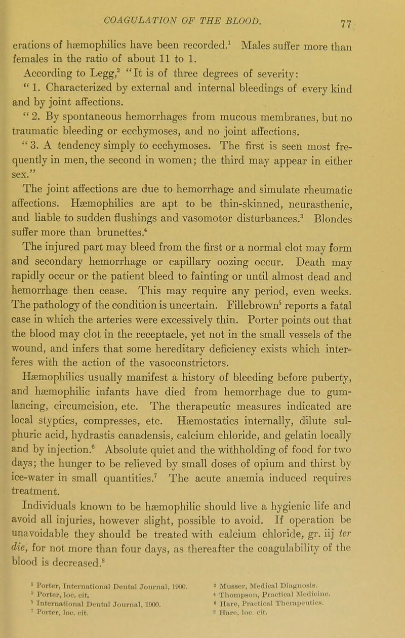 erations of hfemophilics have been recorded/ Males suffer more than females in the ratio of about 11 to 1. According to Legg/ It is of three degrees of severity:  1. Characterized by external and internal bleedings of every kind and by joint affections. 2. By spontaneous hemorrhages from mucous membranes, but no traumatic bleeding or ecchymoses, and no joint affections.  3. A tendency simply to ecchymoses. The first is seen most fre- quently in men, the second in women; the third may appear in either sex. The joint affections are due to hemorrhage and simulate rheumatic affections. Hsemophilics are apt to be thin-skinned, neurasthenic, and liable to sudden flushings and vasomotor disturbances.^ Blondes suffer more than brunettes.* The injured part may bleed from the fii'st or a normal clot may form and secondary hemorrhage or capillary oozing occur. Death may rapidly occur or the patient bleed to fainting or until almost dead and hemorrhage then cease. This may require any period, even weeks. The pathology of the condition is uncertain. Fillebrown^ reports a fatal case in which the arteries were excessively thin. Porter points out that the blood may clot in the receptacle, yet not in the small vessels of the wound, and infers that some hereditary deficiency exists which inter- feres with the action of the vasoconstrictors. Hsemophilics usually manifest a history of bleeding before puberty, and hsemophilic infants have died from hemorrhage due to gum- lancing, circumcision, etc. The therapeutic measures indicated are local styptics, compresses, etc. Heemostatics internally, dilute sul- phuric acid, hydrastis canadensis, calcium chloride, and gelatin locally and by injection.® Absolute quiet and the withholding of food for two days; the hunger to be relieved by small doses of opium and thirst by ice-water in small quantities.'' The acute anajmia induced requires treatment. Individuals known to be hsemophilic should live a hygienic life and avoid all injuries, however slight, possible to avoid. If operation be unavoidable they should be treated with calcium chloride, gr. iij ier die, for not more than four days, as thereafter the coagulability of the blood is decreased.^ 1 Porter, Internationnl Dciitiil Jouriml, I'.KX). Musser, Medionl DiiiRiiosis. Porter, loc. cit. Thompson, Practioiil Jledicine. International Doiitfil Journal, 1900.  Hare, Prai'tical TIn-raiJLMitifS.  Porter, loc. cit. ' I Fare Inc. cit .