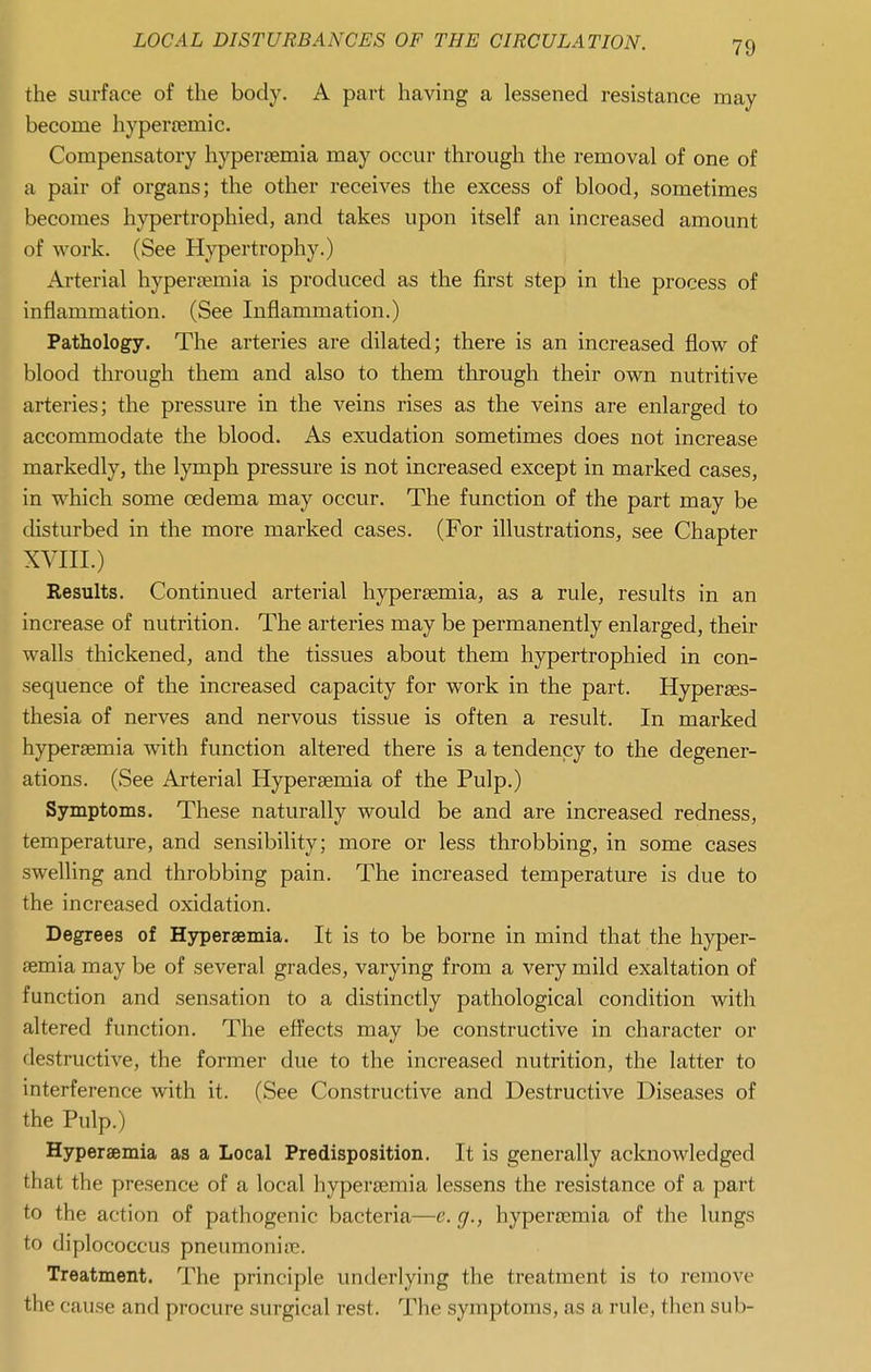 the surface of the body. A part having a lessened resistance may become hypereemic. Compensatory hyper£emia may occur through the removal of one of a pair of organs; the other receives the excess of blood, sometimes becomes hypertrophied, and takes upon itself an increased amount of Avork. (See Hypertrophy.) Arterial hypertemia is produced as the first step in the process of inflammation. (See Inflammation.) Pathology. The arteries are dilated; there is an increased flow of blood through them and also to them through their own nutritive arteries; the pressure in the veins rises as the veins are enlarged to accommodate the blood. As exudation sometimes does not increase markedly, the lymph pressure is not increased except in marked cases, in which some oedema may occur. The function of the part may be disturbed in the more marked cases. (For illustrations, see Chapter XVIII.) Results. Continued arterial hypersemia, as a rule, results in an increase of nutrition. The arteries may be permanently enlarged, their walls thickened, and the tissues about them hypertrophied in con- sequence of the increased capacity for work in the part. Hyperses- thesia of nerves and nervous tissue is often a result. In marked hyperaemia with function altered there is a tendency to the degener- ations. (See Arterial Hyperaemia of the Pulp.) Symptoms. These naturally would be and are increased redness, temperature, and sensibility; more or less throbbing, in some cases swelling and throbbing pain. The increased temperature is due to the increased oxidation. Degrees of Hyperaemia. It is to be borne in mind that the hyper- aemia may be of several grades, varying from a very mild exaltation of function and sensation to a distinctly pathological condition with altered function. The eft'ects may be constructive in character or destructive, the former due to the increased nutrition, the latter to interference with it. (See Constructive and Destructive Diseases of the Pulp.) Hyperaemia as a Local Predisposition. It is generally acknowledged that the presence of a local hyperaemia lessens the resistance of a part to the action of pathogenic bacteria—e. g., hyperaemia of the lungs to diplococcus pneumoniie. Treatment. The principle underlying the treatment is to remove the cause and procure surgical rest. The symptoms, as a rule, tlien sub-