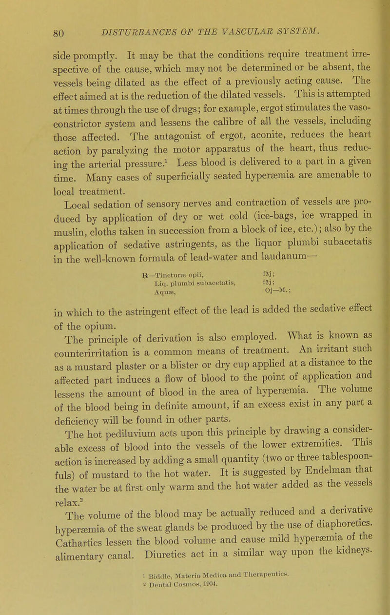 side promptly. It may be that the conditions require treatment irre- spective of the cause, which may not be determined or be absent, the vessels being dilated as the effect of a previously acting cause. The effect aimed at is the reduction of the dilated vessels. This is attempted at times through the use of drugs; for example, ergot stimulates the vaso- constrictor system and lessens the caUbre of all the vessels, including those affected. The antagonist of ergot, aconite, reduces the heart action by paralyzing the motor apparatus of the heart, thus reduc- ing the arterial pressure.' Less blood is delivered to a part in a given time. Many cases of superficially seated hypertemia are amenable to local treatment. Local sedation of sensory nerves and contraction of vessels are pro- duced by application of dry or wet cold (ice-bags, ice wrapped in muslin, cloths taken in succession from a block of ice, etc.); also by the application of sedative astringents, as the liquor plumbi subacetatis in the well-known formula of lead-water and laudanum— J^—Tinctune oi)ii, fXj; Liq. plumbi subacetatis, fSj; Aqute, Oj-M.; in which to the astringent effect of the lead is added the sedative effect of the opium. The principle of derivation is also employed, mat is known as counterirritation is a common means of treatment. An irritant such as a mustard plaster or a blister or dry cup applied at a distance to the affected part induces a flow of blood to the point of application and lessens the amount of blood in the area of hyperaemia. ^ The volume of the blood being in definite amount, if an excess exist in any part a deficiency will be found in other parts. The hot pediluvium acts upon this principle by drawing a consider- able excess of blood into the vessels of the lower extremities. This action is increased by adding a small quantity (two or three tablespoon- fuls) of mustard to the hot water. It is suggested by Endelman that the water be at first only warm and the hot water added as the vessels relax.^ The volume of the blood may be actually reduced and a derivative hypersemia of the sweat glands be produced by the use of diaphoretics. Cathartics lessen the blood volume and cause mild hyperiemia of the alimentary canal. Diuretics act in a similar way upon the kidneys. 1 Birlillc, Miiteriii Mediea and Tlierapeutics. •J Dental Cosiiioa, 1SX)4.