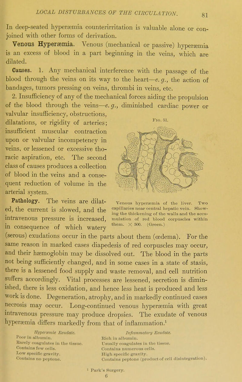 In deep-seated hyper£emia counterirritation is valuable alone or con- joined with other forms of derivation. Venous Hypersemia. Venous (mechanical or passive) hyperjemia is an excess of blood in a part beginning in the veins, which are dilated. Causes. 1. Any mechanical interference with the passage of the blood through the veins on its way to the heart—e. g., the action of bandages, tumors pressing on veins, thrombi in veins, etc. 2. Insufficiency of any of the mechanical forces aiding the propulsion of the blood through the veins—e. g., diminished cardiac power or valvular insufficiency, obstructions, Fig. 51. dilatations, or rigidity of arteries; insufficient muscular contraction upon or valvular incompetency in veins, or lessened or excessive tho- racic aspiration, etc. The second class of causes produces a collection of blood in the veins and a conse- quent reduction of volume in the arterial system. Pathology. The veins are dilat- ed, the current is slowed, and the intravenous pressure is increased, in consequence of which watery (serous) exudations occur in the parts about them (oedema). For the same reason in marked cases diapedesis of red corpuscles may occur, and their htemoglobin may be dissolved out. The blood in the parts not being sufficiently changed, and in some cases in a state of stasis, there is a lessened food supply and waste removal, and cell nutrition suffers accordingly. Vital processes are lessened, secretion is dimin- ished, there is less oxidation, and hence less heat is produced and less work is done. Degeneration, atrophy, and in markedly continued cases necrosis may occur. Long-continued venous hypersemia with great mtravenous pressure may produce dropsies. The exudate of venous hypersemia differs markedly from that of inflammation.^ Venous hypersemia of the liver. Two capillaries near centi-al hepatic vein. Show- ing- the thickening- of the walls and the accu- mulation of red blood corpuscles within them. X 500. (Green.) ffypersgmic Exudate. Poor in albumin. Rarely coagulates in the tissue. Contains few cells. IjOW specific gravity. Contains no peptone. Inflammatory Exudate. Kicli in albmnin. U.sually coagulates in the tissue. Contains numerous cells. High specific gravity. Contains peptone (productof cell disintegration). ' Parle's Surgery. 6