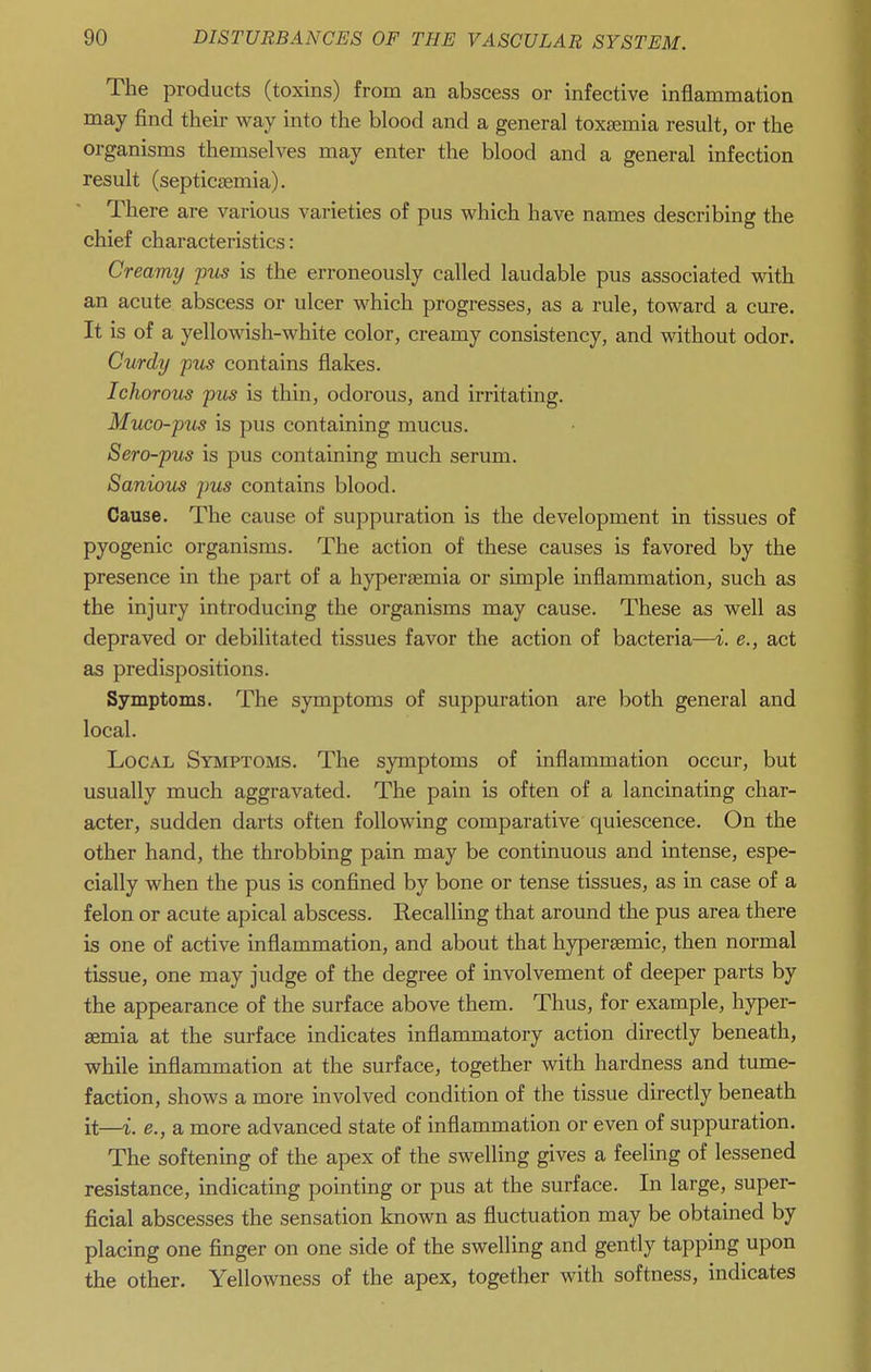The products (toxins) from an abscess or infective inflammation may find theii- way into the blood and a general toxaemia result, or the organisms themselves may enter the blood and a general infection result (septicaemia). There are various varieties of pus which have names describing the chief characteristics: Creamy pus is the erroneously called laudable pus associated with an acute abscess or ulcer which progresses, as a rule, toward a cure. It is of a yellowish-white color, creamy consistency, and without odor. Curdy fus contains flakes. Ichorous pus is thin, odorous, and irritating. Muco-pus is pus containing mucus. Sero-pus is pus containing much serum. Sanious pus contains blood. Cause. The cause of suppuration is the development in tissues of pyogenic organisms. The action of these causes is favored by the presence in the part of a hypersemia or simple inflammation, such as the injury introducing the organisms may cause. These as well as depraved or debilitated tissues favor the action of bacteria—i. e., act as predispositions. Symptoms. The symptoms of suppuration are both general and local. Local Symptoms. The symptoms of inflammation occur, but usually much aggravated. The pain is often of a lancinating char- acter, sudden darts often following comparative quiescence. On the other hand, the throbbing pain may be continuous and intense, espe- cially when the pus is confined by bone or tense tissues, as in case of a felon or acute apical abscess. Recalling that around the pus area there is one of active inflammation, and about that hyperaemic, then normal tissue, one may judge of the degree of involvement of deeper parts by the appearance of the surface above them. Thus, for example, hyper- aemia at the surface indicates inflammatory action directly beneath, while inflammation at the surface, together with hardness and tume- faction, shows a more involved condition of the tissue directly beneath it—i. e., a more advanced state of inflammation or even of suppuration. The softening of the apex of the swelling gives a feeling of lessened resistance, indicating pointing or pus at the surface. In large, super- ficial abscesses the sensation known as fluctuation may be obtained by placing one finger on one side of the swelling and gently tapping upon the other. Yellowness of the apex, together with softness, indicates