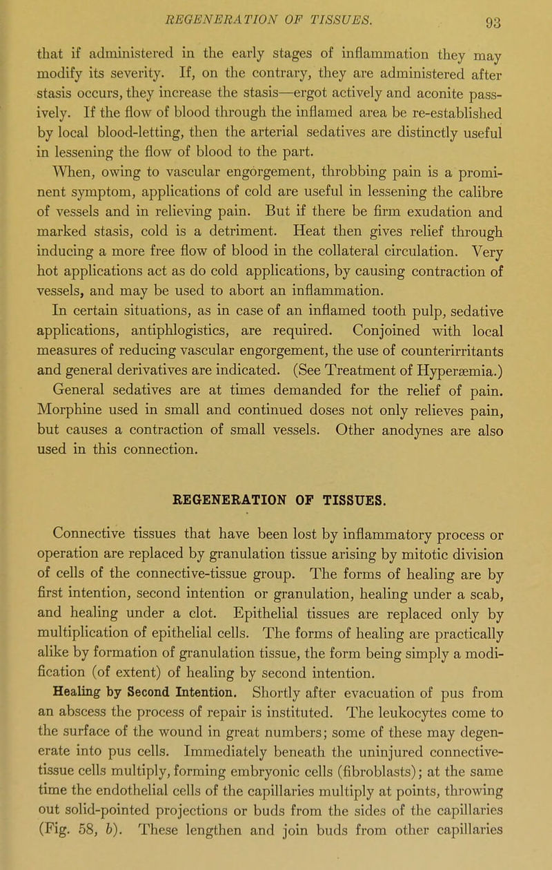 that if administered in the early stages of inflammation they may modify its severity. If, on the contrary, they are administered after stasis occurs, they increase the stasis—ergot actively and aconite pass- ively. If the flow of blood through the inflamed area be re-established by local blood-letting, then the arterial sedatives are distinctly useful in lessening the flow of blood to the part. ^Vhen, owing to vascular engorgement, throbbing pain is a promi- nent symptom, applications of cold are useful in lessening the calibre of vessels and in relieving pain. But if there be firm exudation and marked stasis, cold is a detriment. Heat then gives relief through inducing a more free flow of blood in the collateral circulation. Very hot applications act as do cold applications, by causing contraction of vessels, and may be used to abort an inflammation. In certain situations, as in case of an inflamed tooth pulp, sedative applications, antiphlogistics, are required. Conjoined with local measures of reducing vascular engorgement, the use of counterirritants and general derivatives are indicated. (See Treatment of Hypersemia.) General sedatives are at times demanded for the relief of pain. Morphine used in small and continued doses not only relieves pain, but causes a contraction of small vessels. Other anodynes are also used in this connection. REGENERATION OF TISSUES. Connective tissues that have been lost by inflammatory process or operation are replaced by granulation tissue arising by mitotic division of cells of the connective-tissue group. The forms of healing are by first intention, second intention or granulation, healing under a scab, and healing under a clot. Epithelial tissues are replaced only by multiplication of epithelial cells. The forms of healing are practically alike by formation of granulation tissue, the form being simply a modi- fication (of extent) of healing by second intention. Healing by Second Intention. Shortly after evacuation of pus from an abscess the process of repair is instituted. The leukocytes come to the surface of the wound in great numbers; some of these may degen- erate into pus cells. Immediately beneath the uninjured connective- tissue cells multiply, forming embryonic cells (fibroblasts); at the same time the endothelial cells of the capillaries multiply at points, throwing out solid-pointed projections or buds from the sides of the capillaries (Fig. 58, 6). These lengthen and join buds from other capillaries