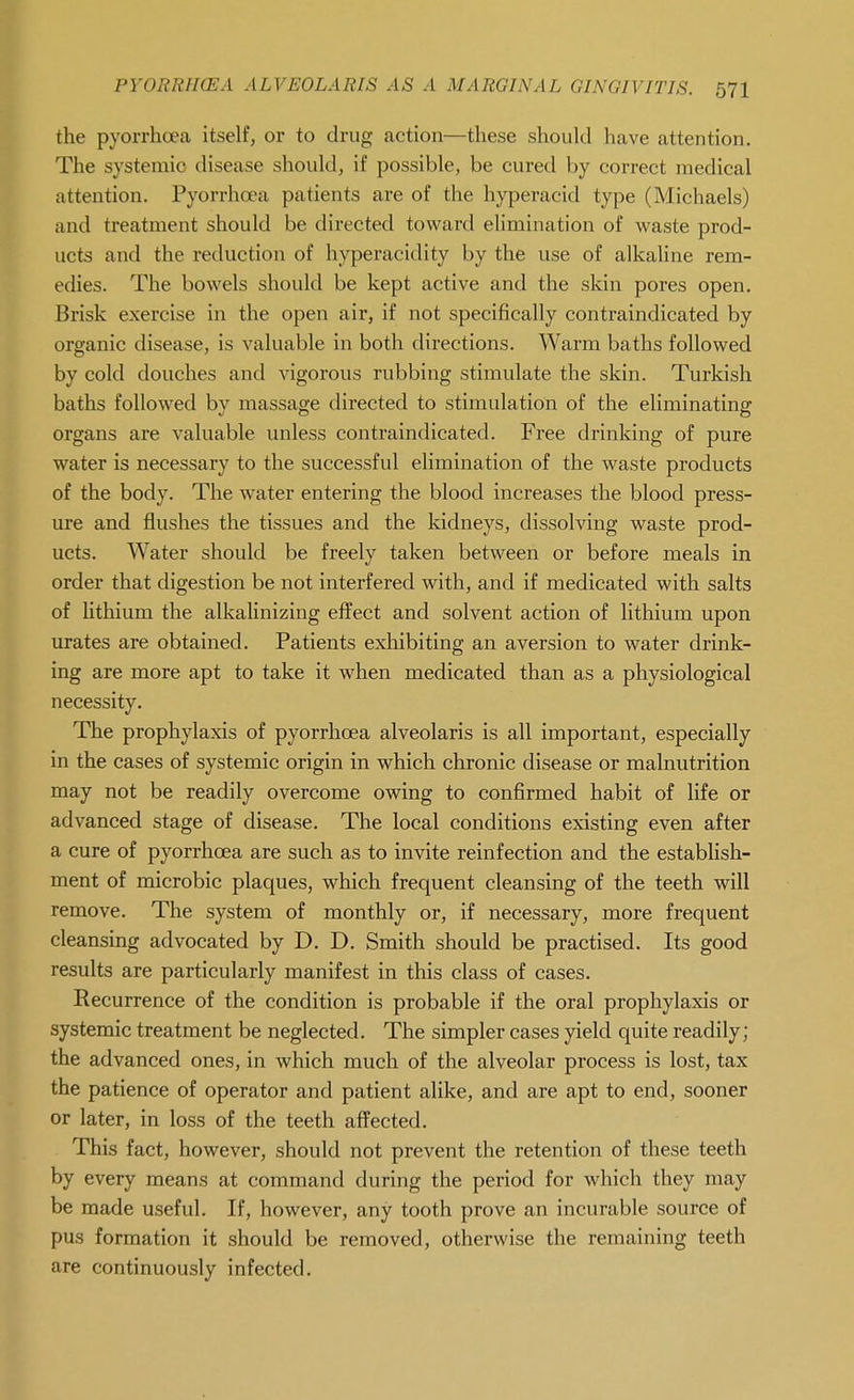 the pyorrhoea itself, or to drug action—these should have attention. The systemic disease should, if possible, be cured by correct medical attention. Pyorrhoea patients are of the hyperacid type (Michaels) and treatment should be directed toward elimination of waste prod- ucts and the reduction of hyperacidity by the use of alkaline rem- edies. The bowels should be kept active and the skin pores open. Brisk exercise in the open air, if not specifically contraindicated by organic disease, is valuable in both directions. Warm baths followed by cold douches and vigorous rubbing stimulate the skin. Turkish baths followed by massage directed to stimulation of the eliminating organs are valuable unless contraindicated. Free drinking of pure water is necessary to the successful elimination of the waste products of the body. The water entering the blood increases the blood press- ure and flushes the tissues and the kidneys, dissolving waste prod- ucts. Water should be freely taken between or before meals in order that digestion be not interfered with, and if medicated with salts of lithium the alkalinizing effect and solvent action of lithium upon urates are obtained. Patients exhibiting an aversion to water drink- ing are more apt to take it when medicated than as a physiological necessity. The prophylaxis of pyorrhoea alveolaris is all important, especially in the cases of systemic origin in which chronic disease or malnutrition may not be readily overcome owing to confirmed habit of life or advanced stage of disease. The local conditions existing even after a cure of pyorrhoea are such as to invite reinfection and the establish- ment of microbic plaques, which frequent cleansing of the teeth will remove. The system of monthly or, if necessary, more frequent cleansing advocated by D. D. Smith should be practised. Its good results are particularly manifest in this class of cases. Recurrence of the condition is probable if the oral prophylaxis or systemic treatment be neglected. The simpler cases yield quite readily; the advanced ones, in which much of the alveolar process is lost, tax the patience of operator and patient alike, and are apt to end, sooner or later, in loss of the teeth affected. This fact, however, should not prevent the retention of these teeth by every means at command during the period for which they may be made useful. If, however, any tooth prove an incurable source of pus formation it should be removed, otherwise the remaining teeth are continuously infected.
