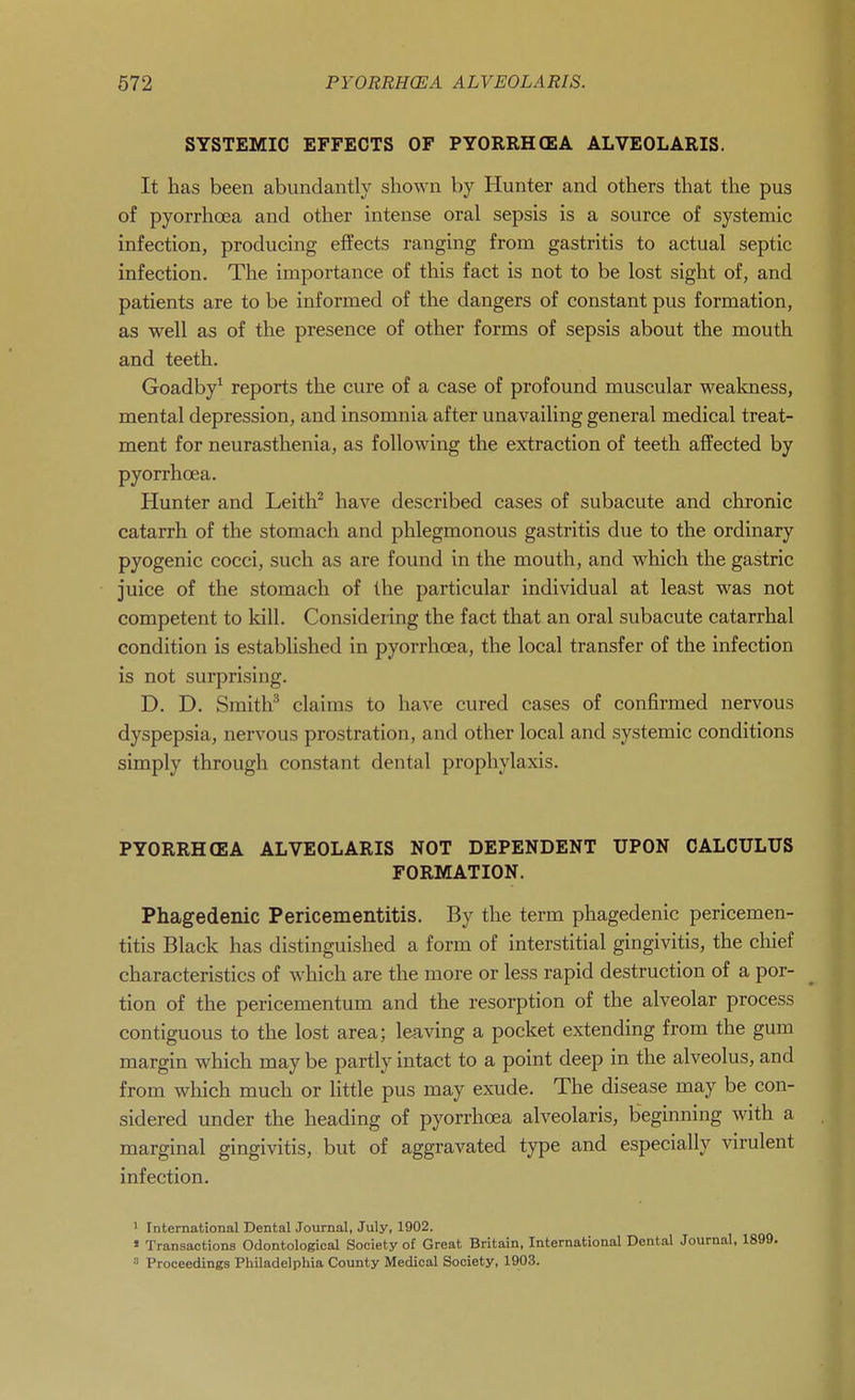 SYSTEMIC EFFECTS OF PYORRHEA ALVEOLARIS. It has been abundantly shown by Hunter and others that the pus of pyorrhoea and other intense oral sepsis is a source of systemic infection, producing effects ranging from gastritis to actual septic infection. The importance of this fact is not to be lost sight of, and patients are to be informed of the dangers of constant pus formation, as well as of the presence of other forms of sepsis about the mouth and teeth. Goadby^ reports the cure of a case of profound muscular wealcness, mental depression, and insomnia after unavailing general medical treat- ment for neurasthenia, as following the extraction of teeth affected by pyorrhoea. Hunter and Leith^ have described cases of subacute and chronic catarrh of the stomach and phlegmonous gastritis due to the ordinary pyogenic cocci, such as are found in the mouth, and which the gastric juice of the stomach of the particular individual at least was not competent to kill. Considering the fact that an oral subacute catarrhal condition is established in pyorrhoea, the local transfer of the infection is not surprising. D. D. Smith^ claims to have cured cases of confirmed nervous dyspepsia, nervous prostration, and other local and systemic conditions simply through constant dental prophylaxis. PYORRH(EA ALVEOLARIS NOT DEPENDENT UPON CALCULUS FORMATION. Phagedenic Pericementitis. By the term phagedenic pericemen- titis Black has distinguished a form of interstitial gingivitis, the chief characteristics of which are the more or less rapid destruction of a por- tion of the pericementum and the resorption of the alveolar process contiguous to the lost area; leaving a pocket extending from the gum margin which may be partly intact to a point deep in the alveolus, and from which much or little pus may exude. The disease may be con- sidered under the heading of pyorrhoea alveolaris, beginning with a marginal gingivitis, but of aggravated type and especially virulent infection. 1 International Dental Journal, July, 1902. » Transactions Odontological Society of Great Britain, International Dental Journal, 1899. Proceedings Philadelphia County Medical Society, 1903.