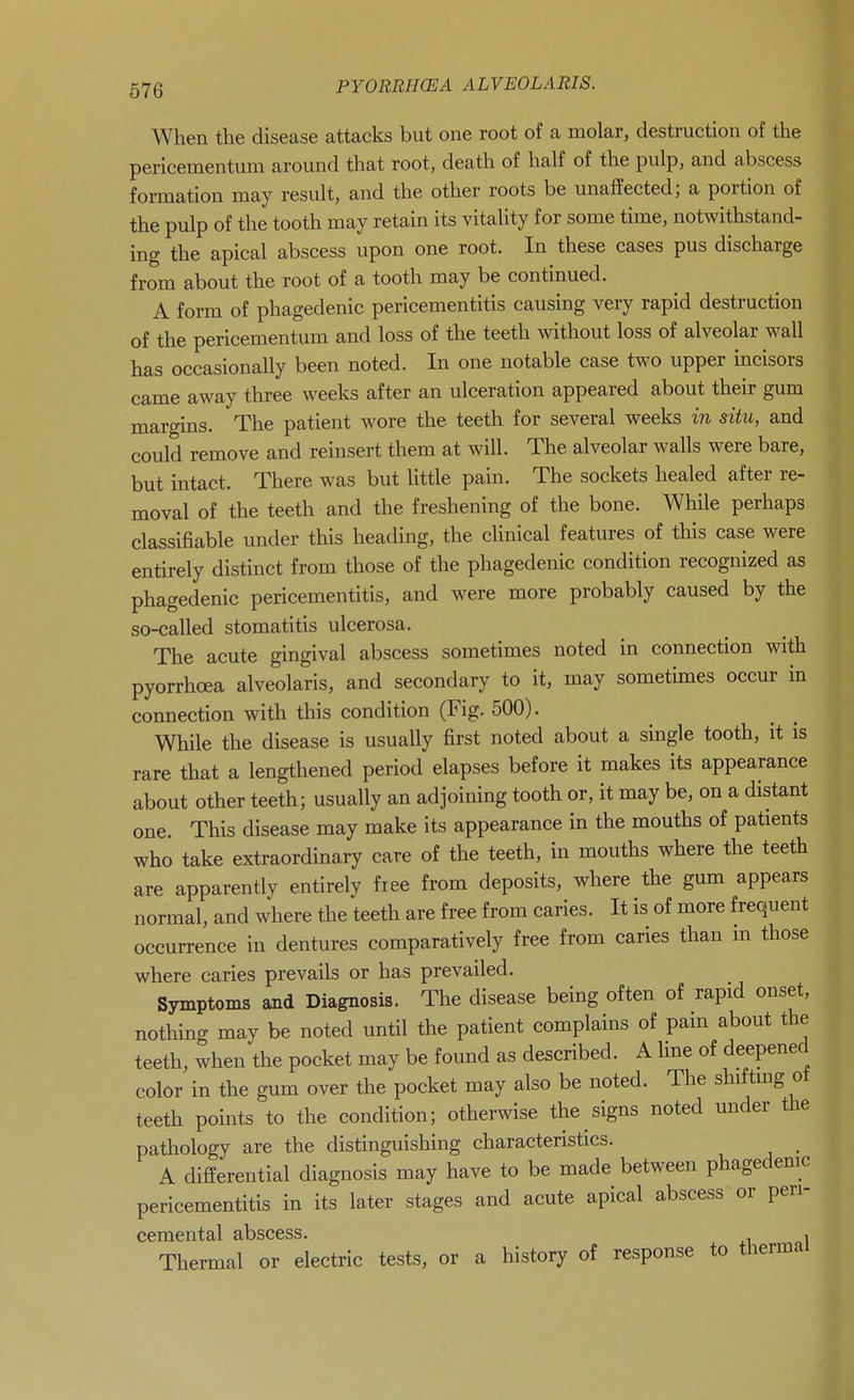 676 When the disease attacks but one root of a molar, destruction of the pericementum around that root, death of half of the pulp, and abscess formation may result, and the other roots be unaffected; a portion of the pulp of the tooth may retain its vitality for some time, notwithstand- ing the apical abscess upon one root. In these cases pus discharge from about the root of a tooth may be continued. A form of phagedenic pericementitis causing very rapid destruction of the pericementum and loss of the teeth without loss of alveolar wall has occasionally been noted. In one notable case two upper incisors came away three weeks after an ulceration appeared about their gum margins. The patient wore the teeth for several weeks in situ, and could remove and reinsert them at will. The alveolar walls were bare, but intact. There was but little pain. The sockets healed after re- moval of the teeth and the freshening of the bone. While perhaps classifiable under this heading, the clinical features of this case were entirely distinct from those of the phagedenic condition recognized as phagedenic pericementitis, and were more probably caused by the so-called stomatitis ulcerosa. The acute gingival abscess sometimes noted in connection with pyorrhoea alveolaris, and secondary to it, may sometimes occur in connection with this condition (Fig. 500). While the disease is usually first noted about a single tooth, it is rare that a lengthened period elapses before it makes its appearance about other teeth; usually an adjoining tooth or, it may be, on a distant one. This disease may make its appearance in the mouths of patients who take extraordinary care of the teeth, in mouths where the teeth are apparently entirely free from deposits, where the gum appears normal, and where the teeth are free from caries. It is of more frequent occurrence in dentures comparatively free from caries than m those where caries prevails or has prevailed. Symptoms and Diagnosis. The disease being often of rapid onset, nothing may be noted until the patient complains of pain about the teeth, when the pocket may be found as described. A line of deepened color in the gum over the pocket may also be noted. The shiftmg ot teeth points to the condition; otherwise the signs noted under the pathology are the distinguishing characteristics. _ A differential diagnosis may have to be made between phagedenic pericementitis in its later stages and acute apical abscess or peri- cemental abscess. , Thermal or electric tests, or a history of response to thermal