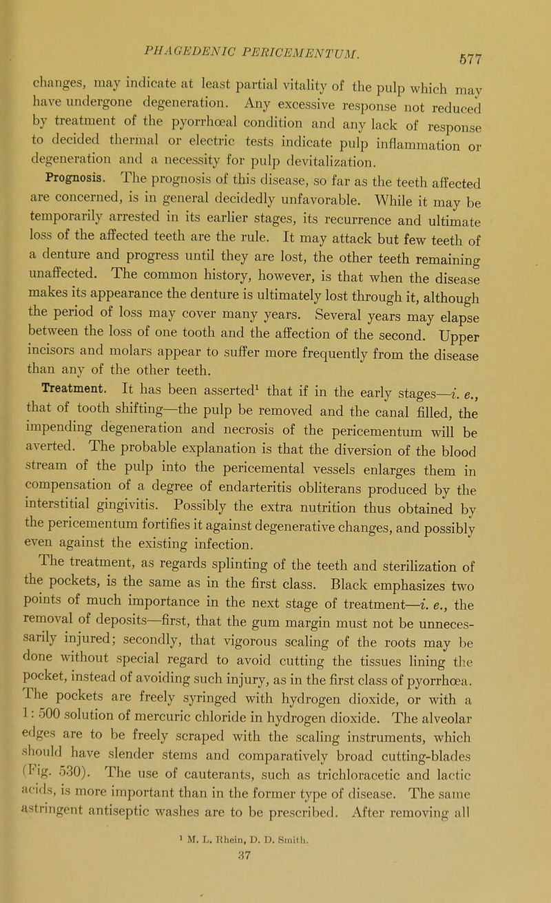 changes, may indicate at least partial vitality of the pulp which may have undergone degeneration. Any excessive response not reduced by treatment of the pyorrhoeal condition and any lack of response to decided thermal or electric tests indicate pulp inflammation or degeneration and a necessity for pulp devitalization. Prognosis. The prognosis of this disease, so far as the teeth affected are concerned, is in general decidedly unfavorable. While it may be temporarily arrested in its earlier stages, its recurrence and ultimate loss of the affected teeth are the rule. It may attack but few teeth of a denture and progress until they are lost, the other teeth remaining unaffected. The common history, however, is that when the disease makes its appearance the denture is ultimately lost through it, although the period of loss may cover many years. Several years may elapse between the loss of one tooth and the affection of the second. Upper incisors and molars appear to suffer more frequently from the disease than any of the other teeth. Treatment. It has been asserted^ that if in the early stages—t. e., that of tooth shifting—the pulp be removed and the canal filled, the impending degeneration and necrosis of the pericementum will be averted. The probable explanation is that the diversion of the blood stream of the pulp into the pericemental vessels enlarges them in compensation of a degree of endarteritis obliterans produced by the interstitial gingivitis. Possibly the extra nutrition thus obtained by the pericementum fortifies it against degenerative changes, and possibly even against the existing infection. The treatment, as regards splinting of the teeth and sterilization of the pockets, is the same as in the first class. Black emphasizes two points of much importance in the next stage of treatment—i. e., the removal of deposits—first, that the gum margin must not be unneces- sarily injured; secondly, that vigorous scaling of the roots may be done without special regard to avoid cutting the tissues fining the pocket, instead of avoiding such injury, as in the first class of pyorrhoea. The pockets are freely syringed with hydrogen dioxide, or with a 1: 500 solution of mercuric chloride in hydrogen dioxide. The alveolar edges are to be freely scraped with the scaling instruments, which should have slender stems and comparatively broad cutting-blades fFig. 530). The use of cauterants, such as trichloracetic and lactic acids, is more important than in the former type of disease. The same astnngent antiseptic washes are to be prescribed. After removing all > M. L. Ehein, D. D. Smith. 37