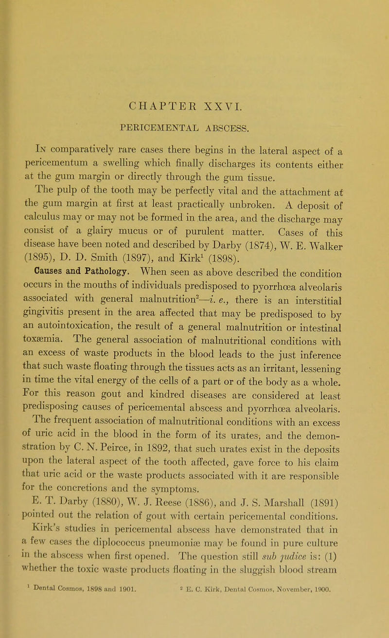 CHAPTER XXVI. PERICEMENTAL ABSCESS. In comparatively rare cases there begins in the lateral aspect of a pericementum a swelling which finally discharges its contents either at the gum margin or directly through the gum tissue. The pulp of the tooth may be perfectly vital and the attachment at the gum margin at first at least practically unbroken. A deposit of calculus may or may not be formed in the area, and the discharge may consist of a glairy mucus or of purulent matter. Cases of this disease have been noted and described by Darby (1874), W. E. Walker (1895), D. D. Smith (1897), and Kirk^ (1898). Causes and Pathology. When seen as above described the condition occurs in the mouths of individuals predisposed to pyorrhoea alveolaris associated with general malnutrition^—i. e., there is an interstitial gingivitis present in the area affected that may be predisposed to by an autointoxication, the result of a general malnutrition or intestinal toxaemia. The general association of malnutritional conditions with an excess of waste products in the blood leads to the just inference that such waste floating through the tissues acts as an irritant, lessening in time the vital energy of the cells of a part or of the body as a whole. For this reason gout and Idndred diseases are considered at least predisposing causes of pericemental abscess and pyorrhoea alveolaris. The frequent association of malnutritional conditions with an excess of uric acid in the blood in the form of its urates> and the demon- stration by C. N. Peirce, in 1892, that such urates exist in the deposits upon the lateral aspect of the tooth affected, gave force to his claim that uric acid or the waste products associated with it are responsible for the concretions and the symptoms. E. T. Darby (1880), W. J. Reese (1886), and J. S. Marshall (1891) pointed out the relation of gout with certain pericemental conditions. Kirk's studies in pericemental abscess have demonstrated that in a few cases the diplococcus pneumonia; may be found in pure culture in the abscess when first opened. The question still sxih judice is: (1) whether the toxic waste products floating in the sluggish blood stream