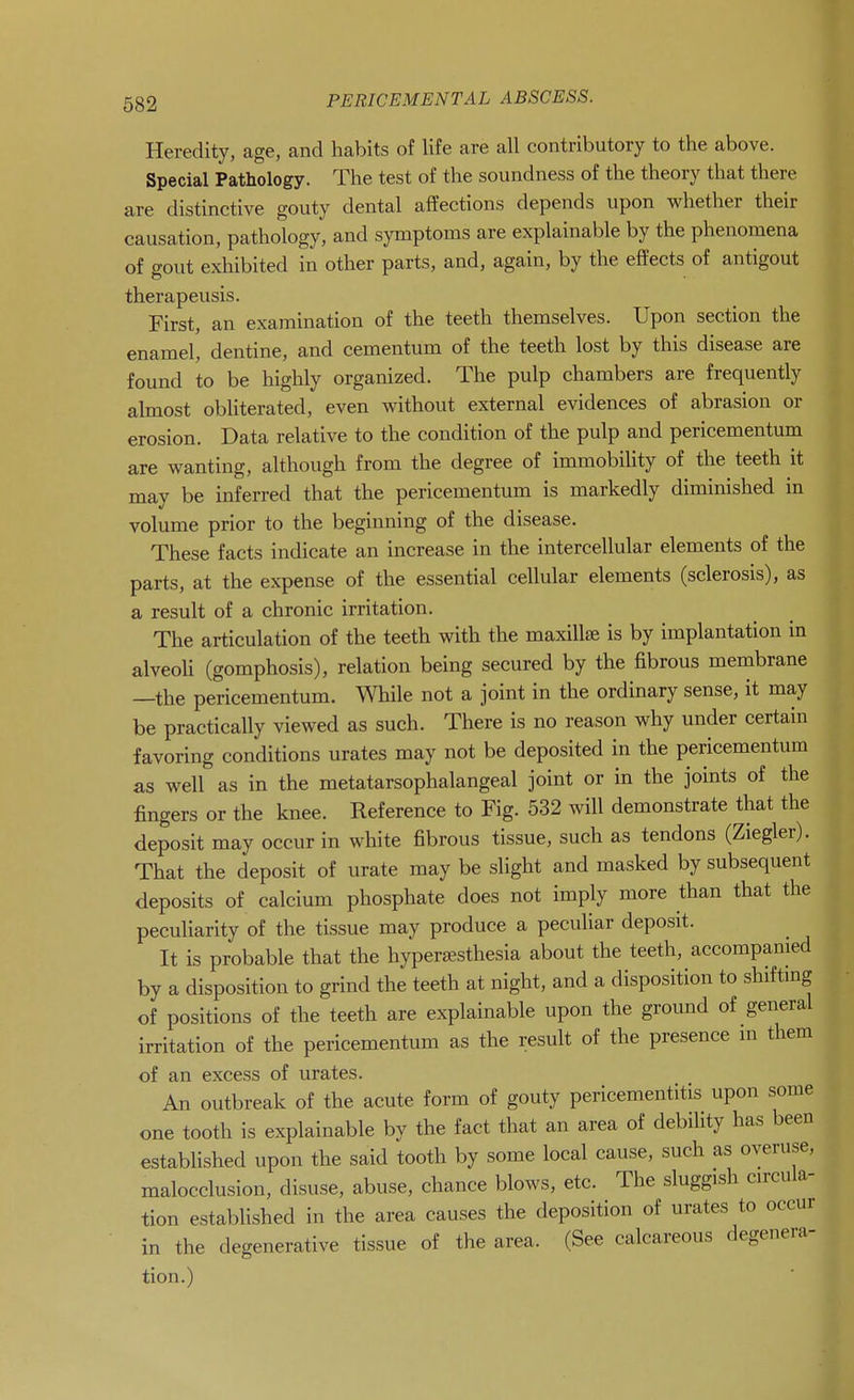 Heredity, age, and habits of life are all contributory to the above. Special Pathology. The test of the soundness of the theory that there are distinctive gouty dental affections depends upon whether their causation, pathology, and symptoms are explainable by the phenomena of gout exliibited in other parts, and, again, by the effects of antigout therapeusis. First, an examination of the teeth themselves. Upon section the enamel, dentine, and cementum of the teeth lost by this disease are found to be highly organized. The pulp chambers are frequently almost obHterated, even without external evidences of abrasion or erosion. Data relative to the condition of the pulp and pericementum are wanting, although from the degree of immobility of the teeth it may be inferred that the pericementum is markedly diminished in volume prior to the beginning of the disease. These facts indicate an increase in the intercellular elements of the parts, at the expense of the essential cellular elements (sclerosis), as a result of a chronic irritation. The articulation of the teeth with the maxillae is by implantation in alveoU (gomphosis), relation being secured by the fibrous membrane —the pericementum. While not a joint in the ordinary sense, it may be practically viewed as such. There is no reason why under certain favoring conditions urates may not be deposited in the pericementum as well as in the metatarsophalangeal joint or in the joints of the fingers or the knee. Reference to Fig. 532 will demonstrate that the deposit may occur in white fibrous tissue, such as tendons (Ziegler). That the deposit of urate may be slight and masked by subsequent deposits of calcium phosphate does not imply more than that the peculiarity of the tissue may produce a peculiar deposit. It is probable that the hypersesthesia about the teeth, accompanied by a disposition to grind the teeth at night, and a disposition to shifting of positions of the teeth are explainable upon the ground of general irritation of the pericementum as the result of the presence m them of an excess of urates. An outbreak of the acute form of gouty pericementitis upon some one tooth is explainable by the fact that an area of debiUty has been established upon the said tooth by some local cause, such as overuse, malocclusion, disuse, abuse, chance blows, etc. The sluggish circula- tion established in the area causes the deposition of urates to occur in the degenerative tissue of the area. (See calcareous degenera- tion.)