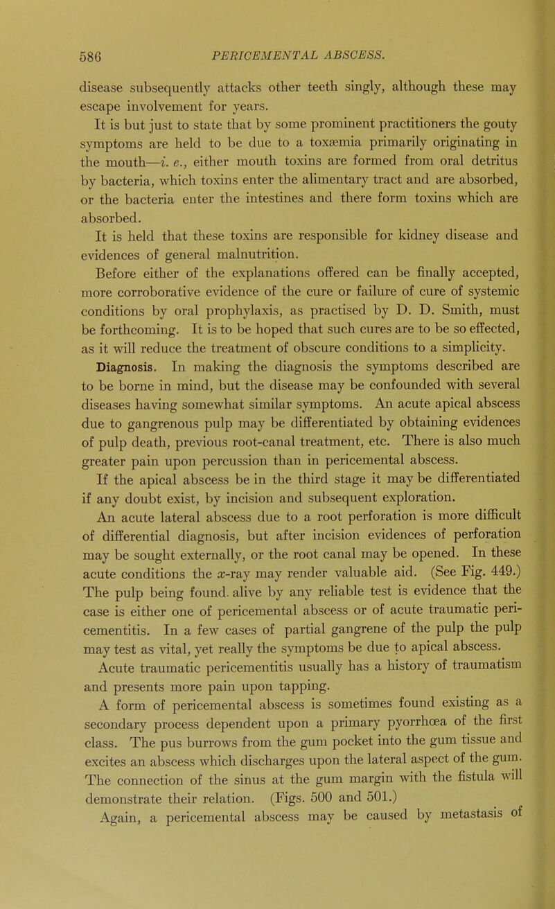 disease subsequently attacks other teeth singly, although these may escape involvement for years. It is but just to state that by some prominent practitioners the gouty symptoms are held to be due to a toxaemia primarily originating in the mouth—i. e., either mouth toxins are formed from oral detritus by bacteria, which toxins enter the alimentary tract and are absorbed, or the bacteria enter the intestines and there form toxins which are absorbed. It is held that these toxins are responsible for kidney disease and evidences of general malnutrition. Before either of the explanations offered can be finally accepted, more corroborative evidence of the cure or failure of cure of systemic conditions by oral prophylaxis, as practised by D. D. Smith, must be forthcoming. It is to be hoped that such cures are to be so effected, as it will reduce the treatment of obscure conditions to a simplicity. Diagnosis. In making the diagnosis the symptoms described are to be borne in mind, but the disease may be confounded with several diseases having somewhat similar symptoms. An acute apical abscess due to gangrenous pulp may be differentiated by obtaining evidences of pulp death, previous root-canal treatment, etc. There is also much greater pain upon percussion than in pericemental abscess. If the apical abscess be in the third stage it may be differentiated if any doubt exist, by incision and subsequent exploration. An acute lateral abscess due to a root perforation is more difficult of differential diagnosis, but after incision evidences of perforation may be sought externally, or the root canal may be opened. In these acute conditions the x-ray may render valuable aid. (See Fig. 449.) The pulp being found, alive by any reliable test is evidence that the case is either one of pericemental abscess or of acute traumatic peri- cementitis. In a few cases of partial gangrene of the pulp the pulp may test as vital, yet really the symptoms be due to apical abscess. Acute traumatic pericementitis usually has a history of traumatism and presents more pain upon tapping. A form of pericemental abscess is sometimes found existing as a secondary process dependent upon a primary pyorrhoea of the first class. The pus burrows from the gum pocket into the gum tissue and excites an abscess which discharges upon the lateral aspect of the gum. The connection of the sinus at the gum margin with the fistula will demonstrate their relation. (Figs. 500 and 501.) Again, a pericemental abscess may be caused by metastasis of