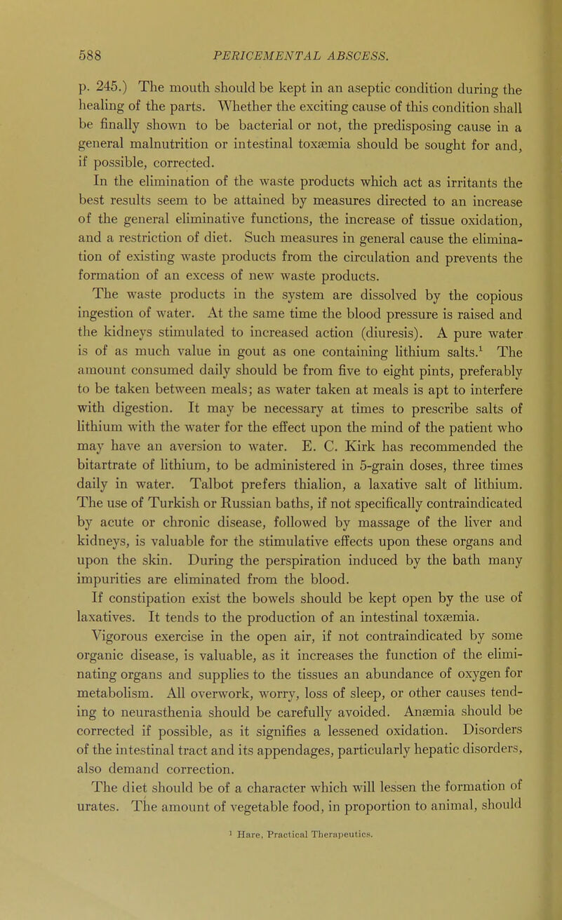 p. 245.) The mouth should be kept in an aseptic condition during the heahng of the parts. Whether the exciting cause of this condition shall be finally shown to be bacterial or not, the predisposing cause in a general malnutrition or intestinal toxaemia should be sought for and, if possible, corrected. In the elimination of the waste products which act as irritants the best results seem to be attained by measures directed to an increase of the general eliminative functions, the increase of tissue oxidation, and a restriction of diet. Such measures in general cause the elimina- tion of existing waste products from the circulation and prevents the formation of an excess of new waste products. The waste products in the system are dissolved by the copious ingestion of water. At the same time the blood pressure is raised and the kidneys stimulated to increased action (diuresis). A pure water is of as much value in gout as one containing hthium salts.^ The amount consumed daily should be from five to eight pints, preferably to be taken between meals; as water taken at meals is apt to interfere with digestion. It may be necessary at times to prescribe salts of lithium with the water for the effect upon the mind of the patient who may have an aversion to water. E. C. Kirk has recommended the bitartrate of lithium, to be administered in 5-grain doses, three times daily in water. Talbot prefers thialion, a laxative salt of lithium. The use of Turkish or Russian baths, if not specifically contraindicated by acute or chronic disease, followed by massage of the liver and kidneys, is valuable for the stimulative effects upon these organs and upon the skin. During the perspiration induced by the bath many impurities are eliminated from the blood. If constipation exist the bowels should be kept open by the use of laxatives. It tends to the production of an intestinal toxaemia. Vigorous exercise in the open air, if not contraindicated by some organic disease, is valuable, as it increases the function of the elimi- nating organs and supplies to the tissues an abundance of oxygen for metabolism. All overwork, worry, loss of sleep, or other causes tend- ing to neurasthenia should be carefully avoided. Anaemia should be corrected if possible, as it signifies a lessened oxidation. Disorders of the intestinal tract and its appendages, particularly hepatic disorders, also demand correction. The diet should be of a character which will lessen the formation of urates. The amount of vegetable food, in proportion to animal, should ' Hare, Practical Therapeutics.
