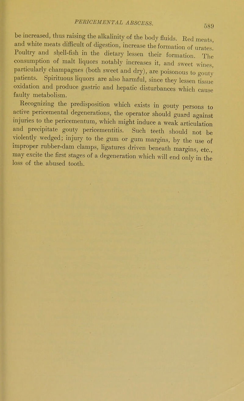 be increased, thus raising the alkalinity of the body fluids. Red meats and white meats difficult of digestion, increase the formation of urates' Poultry and shell-fish in the dietary lessen their formation. The consumption of malt liquors notably increases it, and sweet wines particularly champagnes (both sweet and dry), are poisonous to gouty patients. Spirituous Hquors are also harmful, since they lessen tissue oxidation and produce gastric and hepatic disturbances which cause faulty metabolism. Recognizing the predisposition which exists in gouty persons to active pericemental degenerations, the operator should guard against injuries to the pericementum, which might induce a weak articulation and precipitate gouty pericementitis. Such teeth should not be violently wedged; injury to the gum or gum margins, by the use of improper rubber-dam clamps, ligatures driven beneath margins, etc., may excite the first stages of a degeneration which will end only in the loss of the abused tooth.