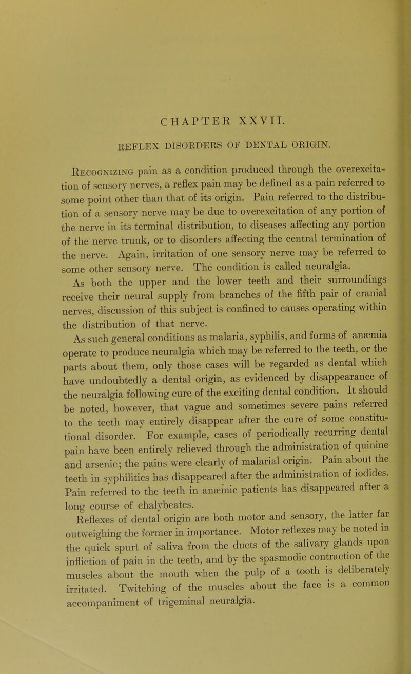 CHAPTER XXVII. REFLEX DISORDERS OF DENTAL ORIGIN. Recognizing pain as a condition produced through the overexcita- tion of sensory nerves, a reflex pain may be defined as a pain referred to some point other than that of its origin. Pain referred to the distribu- tion of a sensory nerve may be due to overexcitation of any portion of the nerve in its terminal distribution, to diseases affecting any portion of the nerve trunk, or to disorders affecting the central termination of the nerve. Again, irritation of one sensory nerve may be referred to some other sensory nerve. The condition is called neuralgia. As both the upper and the lower teeth and their surroundings receive their neural supply from branches of the fifth pair of cranial nerves, discussion of this subject is confined to causes operating within the distribution of that nerve. As such general conditions as malaria, syphiUs, and forms of anaemia operate to produce neuralgia which may be referred to the teeth, or the parts about them, only those cases will be regarded as dental which have undoubtedly a dental origin, as evidenced by disappearance of the neuralgia following cure of the exciting dental condition. It should be noted, however, that vague and sometimes severe pains referred to the teeth may entirely disappear after the cure of some constitu- tional disorder. ' For example, cases of periodically recurring dental pain have been entirely relieved through the administration of quinine and arsenic; the pains were clearly of malarial origin. Pain about the teeth in syphilitics has disappeared after the administration of iodides. Pain referred to the teeth in anaemic patients has disappeared after a long course of chalybeates. Reflexes of dental origin are both motor and sensory, the latter far outweighing the former in importance. Motor reflexes may be noted m the quick spurt of saliva from the ducts of the salivary glands upon infliction of pain in the teeth, and by the spasmodic contraction of the muscles about the mouth when the pulp of a tooth is deliberately irritated. Twitching of the muscles about the face is a common accompaniment of trigeminal neuralgia.