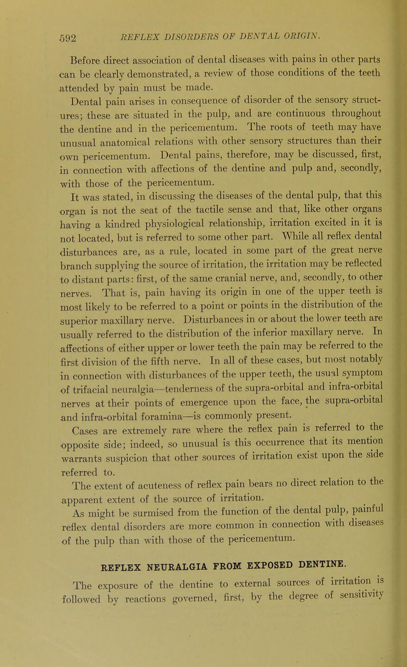 Before direct association of dental diseases with pains in other parts can be clearly demonstrated, a review of those conditions of the teeth attended by pain must be made. Dental pain arises in consequence of disorder of the sensory struct- ures; these are situated in the pulp, and are continuous throughout the dentine and in the pericementum. The roots of teeth may have unusual anatomical relations with other sensory structures than their own pericementum. Dental pains, therefore, may be discussed, first, in connection with affections of the dentine and pulp and, secondly, with those of the pericementum. It was stated, in discussing the diseases of the dental pulp, that this organ is not the seat of the tactile sense and that, like other organs having a kindred physiological relationship, irritation excited in it is not located, but is referred to some other part. While all reflex dental disturbances are, as a rule, located in some part of the great nerve branch supplying the source of irritation, the irritation may be reflected to distant parts: first, of the same cranial nerve, and, secondly, to other nerves. That is, pain having its origin in one of the upper teeth is most likely to be referred to a point or points in the distribution of the superior maxillary nerve. Disturbances in or about the lower teeth are usually referred to the distribution of the inferior maxillary nerve. In affections of either upper or lower teeth the pain may be referred to the first division of the fifth nerve. In all of these cases, but most notably in connection with disturbances of the upper teeth, the usual symptom of trifacial neuralgia—tenderness of the supra-orbital and infra-orbital nerves at their points of emergence upon the face, the supra-orbital and infra-orbital foramina—is commonly present. Cases are extremely rare where the reflex pain is referred to the opposite side; indeed, so unusual is this occurrence that its mention warrants suspicion that other sources of irritation exist upon the side referred to. The extent of acuteness of reflex pain bears no direct relation to the apparent extent of the source of irritation. As might be surmised from the function of the dental pulp, painful reflex dental disorders are more common in connection with diseases of the pulp than with those of the pericementum. REFLEX NEURALGIA FROM EXPOSED DENTINE. The exposure of the dentine to external sources of irritation is followed by reactions governed, first, by the degree of sensitivity