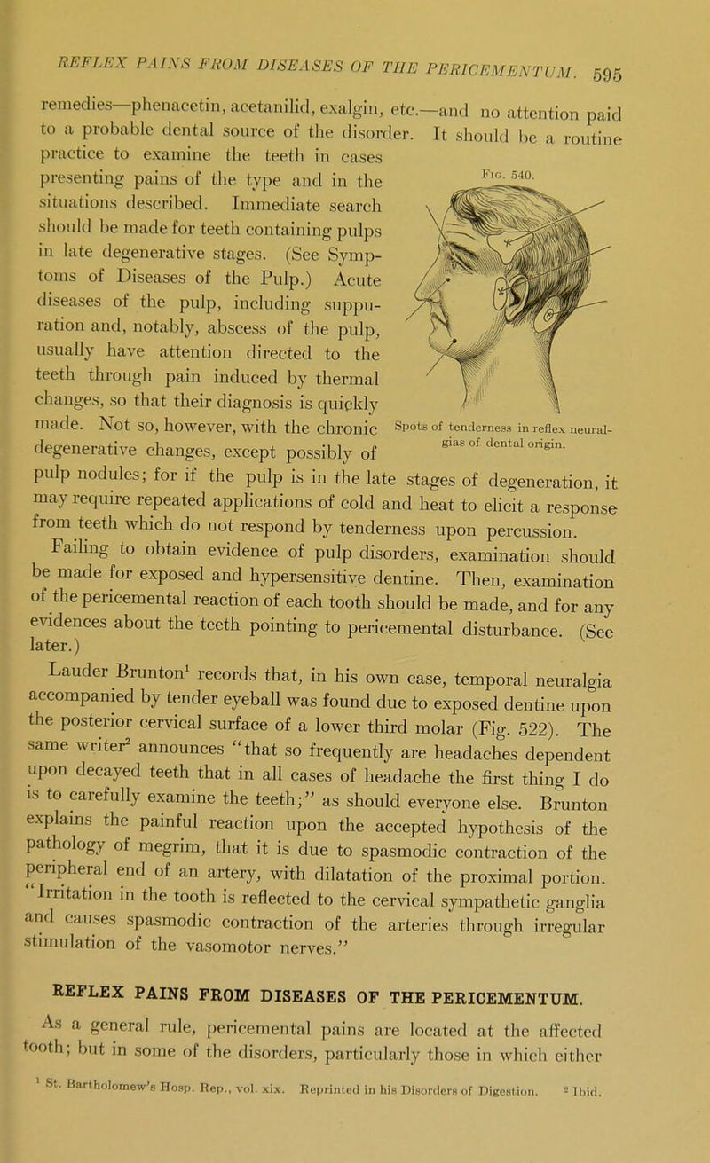 remedies—phenacetin, acetanilid, exalgin, etc.—and no attention paid to a probable dental source of the disorder. It should he a routine practice to examine the teeth in cases presenting pains of the type and in the situations described. Immediate search should be made for teeth containing pulps in late degenerative stages. (See Symp- toms of Diseases of the Pulp.) Acute diseases of the pulp, including suppu- ration and, notably, abscess of the pulp, usually have attention directed to the teeth through pain induced by thermal changes, so that their diagnosis is quickly made. Not so, however, with the chronic Spots of tenderness in reflex neural- degenerative changes, except possibly of cientai origin, pulp nodules; for if the pulp is in the late stages of degeneration, it may require repeated applications of cold and heat to elicit a response from teeth which do not respond by tenderness upon percussion. FaiHng to obtain evidence of pulp disorders, examination should be made for exposed and hypersensitive dentine. Then, examination of the pericemental reaction of each tooth should be made, and for any evidences about the teeth pointing to pericemental disturbance. (See later.) ^ Lauder Brunton^ records that, in his own case, temporal neuralgia accompanied by tender eyeball was found due to exposed dentine upon the posterior cervical surface of a lower third molar (Fig. 522). The same writer^ announces that so frequently are headaches dependent upon decayed teeth that in all cases of headache the first thing I do IS to carefully examine the teeth; as should everyone else. Brunton explams the painful reaction upon the accepted hypothesis of the pathology of megrim, that it is due to spasmodic contraction of the peripheral end of an artery, with dilatation of the proximal portion. Irritation in the tooth is reflected to the cervical sympathetic ganglia and causes spasmodic contraction of the arteries through irregular stimulation of the vasomotor nerves. REFLEX PAINS FROM DISEASES OF THE PERICEMENTUM. As a general rule, pericemental pains are located at the affected tooth; but in some of the disorders, particularly those in which either ' St. Bartholomew's Hosp. Rep., vol. xix. Reprinted in his Disorders of Digestion. -' Ibid.
