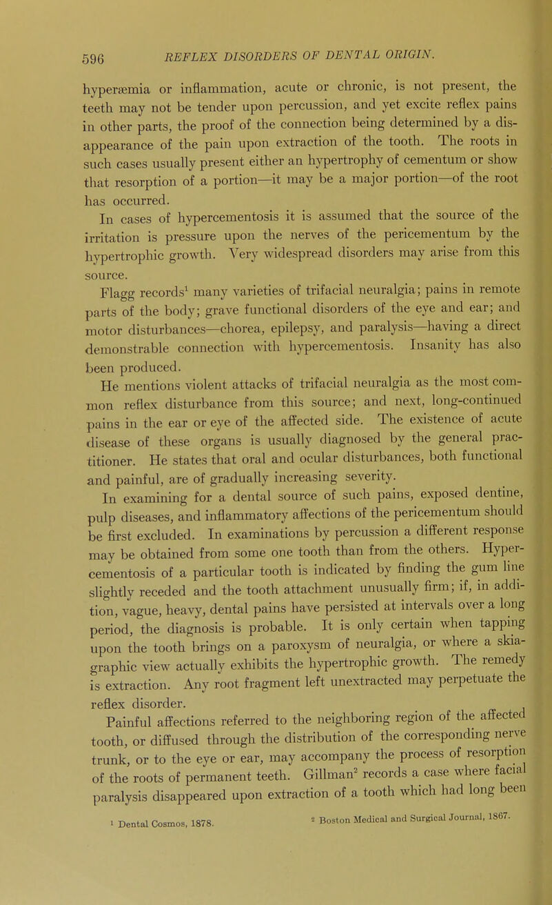 hyperemia or inflammation, acute or chronic, is not present, the teeth may not be tender upon percussion, and yet excite reflex pains in other parts, the proof of tlie connection being determined by a dis- appearance of tlie pain upon extraction of the tooth. The roots in such cases usually present either an hypertrophy of cementum or show that resorption of a portion—it may be a major portion—of the root has occurred. In cases of hypercementosis it is assumed that the source of the irritation is pressure upon the nerves of the pericementum by the hy])ertrophic growth. Very widespread disorders may arise from this source. Flagg records^ many varieties of trifacial neuralgia; pains in remote parts of the body; grave functional disorders of the eye and ear; and motor disturbances—chorea, epilepsy, and paralysis—having a direct demonstrable connection with hypercementosis. Insanity has also been produced. He mentions violent attacks of trifacial neuralgia as the most com- mon reflex disturbance from this source; and next, long-continued pains in the ear or eye of the affected side. The existence of acute disease of these organs is usually diagnosed by the general prac- titioner. He states that oral and ocular disturbances, both functional and painful, are of gradually increasing severity. In examining for a dental source of such pains, exposed dentine, pulp diseases, and inflammatory affections of the pericementum should be first excluded. In examinations by percussion a different response may be obtained from some one tooth than from the others. Hyper- cementosis of a particular tooth is indicated by finding the gum line slightly receded and the tooth attachment unusually firm; if, in addi- tion, vague, heavy, dental pains have persisted at intervals over a long period, the diagnosis is probable. It is only certain when tapping upon the tooth brings on a paroxysm of neuralgia, or where a skia- graphic view actually exliibits the hypertrophic growth. The remedy is extraction. Any root fragment left unextracted may perpetuate the reflex disorder. Painful affections referred to the neighboring region of the affected tooth, or diffused through the distribution of the corresponding nerve trunk, or to the eye or ear, may accompany the process of resorption of the roots of permanent teeth. GiUman^ records a case where facial paralysis disappeared upon extraction of a tooth which had long been 1 Dental Cosmos. 1878. ' Boston Medical and Surgical Journal. 1867.