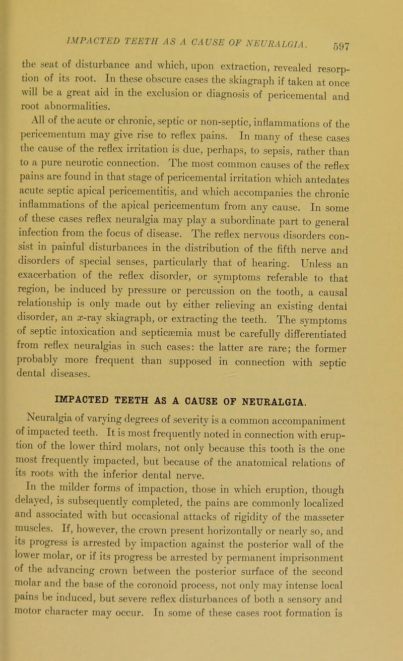 the seat of disturbance and which, upon extraction, revealed resorp- tion of its root. In these obscure cases the skiagraph if taken at once will be a great aid in the exclusion or diagnosis of pericemental and root abnormalities. All of the acute or chronic, septic or non-septic, inflammations of the pericementum may give rise to reflex pains. In many of these cases the cause of the reflex irritation is due, perhaps, to sepsis, rather than to a pure neurotic connection. The most common causes of the reflex pains are found in that stage of pericemental irritation which antedates acute septic apical pericementitis, and which accompanies the chronic inflammations of the apical pericementum from any cause. In some of these cases reflex neuralgia may play a subordinate part to general infection from the focus of disease. The reflex nervous disorders con- sist in painful disturbances in the distribution of the fifth nerve and disorders of special senses, particularly that of hearing. Unless an exacerbation of the reflex disorder, or symptoms referable to that region, be induced by pressure or percussion on the tooth, a causal relationship is only made out by either reheving an existing dental disorder, an a;-ray skiagraph, or extracting the teeth. The symptoms of septic intoxication and septicaemia must be carefully differentiated from reflex neuralgias in such cases: the latter are rare; the former probably more frequent than supposed in connection with septic dental diseases. IMPACTED TEETH AS A CAUSE OF NEURALGIA. Neuralgia of varying degrees of severity is a common accompaniment of impacted teeth. It is most frequently noted in connection with erup- tion of the lower third molars, not only because this tooth is the one most frequently impacted, but because of the anatomical relations of its roots with the inferior dental nerve. In the milder forms of impaction, those in which eruption, though delayed, is subsequently completed, the pains are commonly localized and associated with but occasional attacks of rigidity of the masseter muscles. If, however, the crown present horizontally or nearly so, and Its progress is arrested by impaction against the posterior wall of the lower molar, or if its progress be arrested by permanent imprisonment of the advancing crown between the posterior surface of the second molar and the base of the coronoid process, not only may intense local pams be induced, but severe reflex disturbances of both a sensory and motor character may occur. In some of these cases root formation is