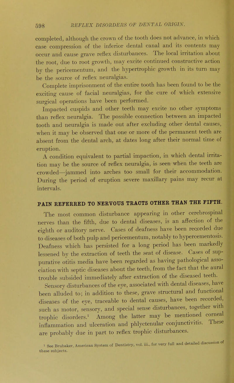 698 completed, although the crown of the tooth does not advance, in which case compression of the inferior dental canal and its contents may occur and cause grave reflex disturbances. The local irritation about the root, due to root growth, may excite continued constructive action by the pericementum, and the hypertrophic growth in its turn may be the source of reflex neuralgias. Complete imprisonment of the entire tooth has been found to be the exciting cause of facial neuralgias, for the cure of which extensive surgical operations have been performed. Impacted cuspids and other teeth may excite no other symptoms than reflex neuralgia. The possible connection between an impacted tooth and neuralgia is made out after excluding other dental causes, when it may be observed that one or more of the permanent teeth are absent from the dental arch, at dates long after their normal time of eruption. A condition equivalent to partial impaction, in which dental irrita- tion may be the source of reflex neuralgia, is seen when the teeth are crowded—jammed into arches too small for their accommodation. During the period of eruption severe maxillary pains may recur at intervals. PAIN REFERRED TO NERVOUS TRACTS OTHER THAN THE FIFTH. The most common disturbance appearing in other cerebrospmal nerves than the fifth, due to dental diseases, is an affection of the eighth or auditory nerve. Cases of deafness have been recorded due to diseases of both pulp and pericementum, notably to hypercementosis. Deafness which has persisted for a long period has been markedly lessened by the extraction of teeth the seat of disease. Cases of sup- purative otitis media have been regarded as having pathological asso- ciation with septic diseases about the teeth, from the fact that the aural trouble subsided immediately after extraction of the diseased teeth. Sensory disturbances of the eye, associated with dental diseases, have been alluded to; in addition to these, grave structural and functional diseases of the eye, traceable to dental causes, have been recorded, such as motor, sensory, and special sense disturbances, together with trophic disorders.^ Among the latter may be mentioned corneal inflammation and ulceration and phlyctenular conjunctivitis. These are probably due in part to reflex trophic disturbances. ■ See Brubaker, American System of Dentistry, vol. iii., for very full and detailed discussion of these subjects.