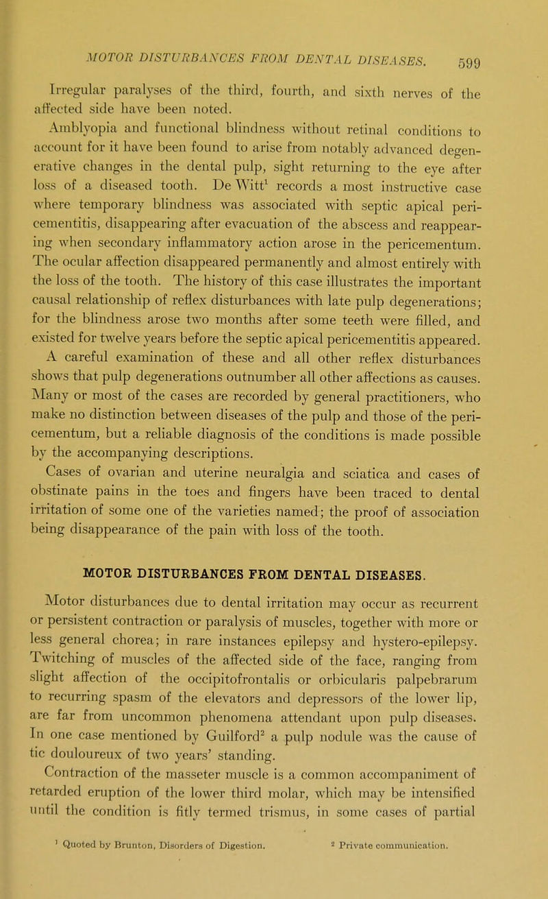 MOTOR DISTURBANCES FROM DENTAL DISEASES. Irregular paralyses of the third, fourth, and sixth nerves of the affected side have been noted. Amblyopia and functional blindness without retinal conditions to account for it have been found to arise from notably advanced degen- erative changes in the dental pulp, sight returning to the eye after loss of a diseased tooth. De Witt^ records a most instructive case where temporary blindness was associated with septic apical peri- cementitis, disappearing after evacuation of the abscess and reappear- ing when secondary inflammatory action arose in the pericementum. The ocular affection disappeared permanently and almost entirely with the loss of the tooth. The history of this case illustrates the important causal relationship of reflex disturbances with late pulp degenerations; for the bhndness arose two months after some teeth were filled, and existed for twelve years before the septic apical pericementitis appeared. A careful examination of these and all other reflex disturbances shows that pulp degenerations outnumber all other affections as causes. Many or most of the cases are recorded by general practitioners, who make no distinction between diseases of the pulp and those of the peri- cementum, but a reliable diagnosis of the conditions is made possible by the accompanying descriptions. Cases of ovarian and uterine neuralgia and sciatica and cases of obstinate pains in the toes and fingers have been traced to dental irritation of some one of the varieties named; the proof of association being disappearance of the pain with loss of the tooth. MOTOR DISTURBANCES FROM DENTAL DISEASES. Motor disturbances due to dental irritation may occur as recurrent or persistent contraction or paralysis of muscles, together with more or less general chorea; in rare instances epilepsy and hystero-epilepsy. Twitching of muscles of the affected side of the face, ranging from slight affection of the occipitofrontalis or orbicularis palpebrarum to recurring spasm of the elevators and depressors of the lower lip, are far from uncommon phenomena attendant upon pulp diseases. In one case mentioned by Guilford^ a pulp nodule was the cause of tic douloureux of two years' standing. Contraction of the masseter muscle is a common accompaniment of retarded eruption of the lower third molar, which may be intensified until the condition is fitly termed trismus, in some cases of partial