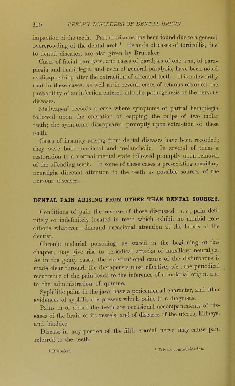 impaction of the teeth. Partial trismus has been found clue to a general overcrowding of the dental arch.^ Records of cases of torticollis, due to dental diseases, are also given by Brubaker. Cases of facial paralysis, and cases of paralysis of one arm, of para- plegia and hemiplegia, and even of general paralysis, have been noted as disappearing after the extraction of diseased teeth. It is noteworthy that in these cases, as well as in several cases of tetanus recorded, the probability of an infection entered into the pathogenesis of the nervous diseases. Stellwagen^ records a case where symptoms of partial hemiplegia followed upon the operation of capping the pulps of two molar teeth; the symptoms disappeared promptly upon extraction of these teeth. Cases of insanity arising from dental diseases have been recorded; they were both maniacal and melancholic. In several of them a restoration to a normal mental state followed promptly upon removal of the offending teeth. In some of these cases a pre-existing maxillary neuralgia directed attention to the teeth as possible sources of the nervous diseases. DENTAL PAIN ARISING FROM OTHER THAN DENTAL SOURCES. Conditions of pain the reverse of those discussed—i. e., pain defi- nitely or indefinitely located in teeth which exhibit no morbid con- ditions whatever—demand occasional attention at the hands of the dentist. Chronic malarial poisoning, as stated in the beginning of this chapter, may give rise to periodical attacks of maxillary neuralgia. As in the gouty cases, the constitutional cause of the disturbance is made clear through the therapeusis most effective, viz., the periodical recurrence of the pain leads to the inference of a malarial origin, and to the administration of quinine. Syphilitic pains in the jaws have a pericemental character, and other evidences of syphilis are present which point to a diagnosis. Pains in or about the teeth are occasional accompaniments of dis- eases of the brain or its vessels, and of diseases of the uterus, kidneys, and bladder. Disease in any portion of the fifth cranial nerve may cause pain referred to the teeth. ' Brubaker,