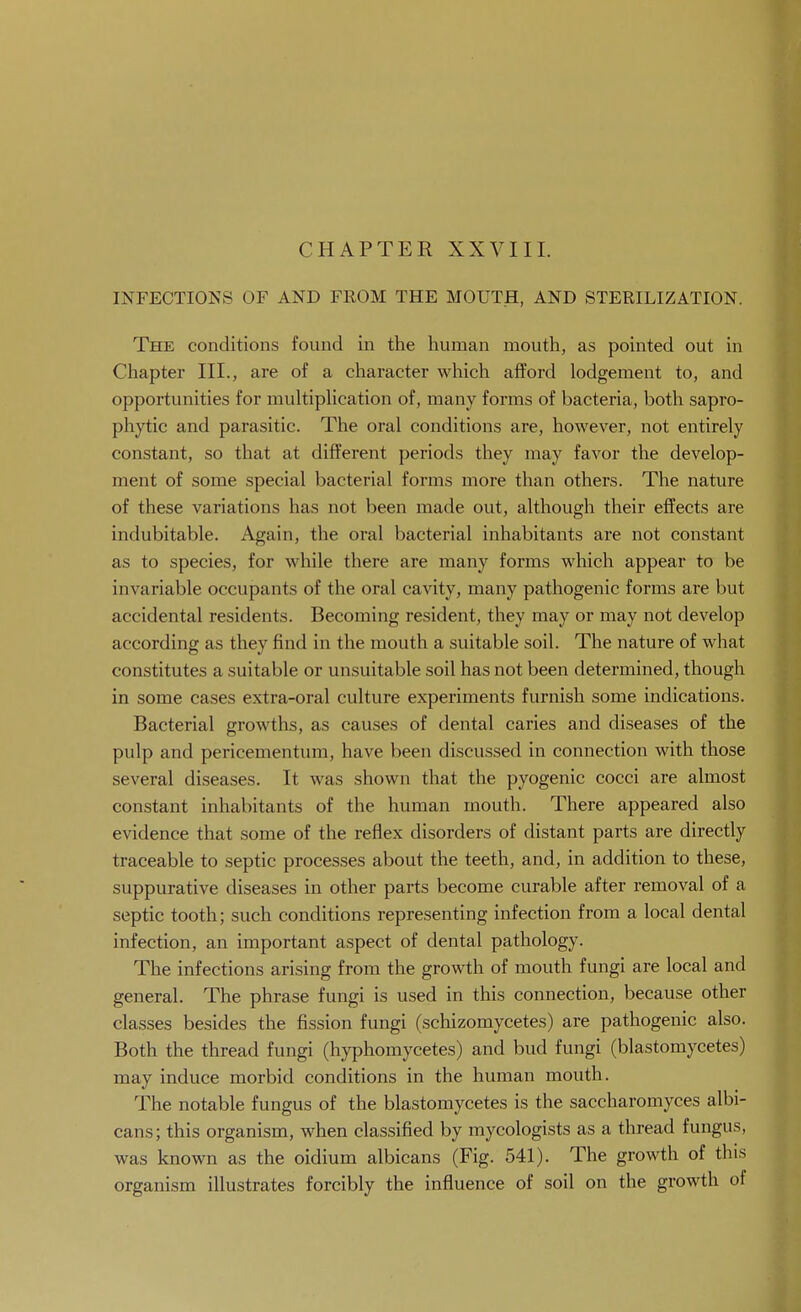 CHAPTER XXVIII. INFECTIONS OF AND FEOM THE MOUTH, AND STERILIZATION. The conditions found in the human mouth, as pointed out in Chapter III., are of a character which afford lodgement to, and opportunities for multipUcation of, many forms of bacteria, both sapro- phytic and parasitic. The oral conditions are, however, not entirely constant, so that at different periods they may favor the develop- ment of some special bacterial forms more than others. The nature of these variations has not been made out, although their effects are indubitable. Again, the oral bacterial inhabitants are not constant as to species, for while there are many forms which appear to be invariable occupants of the oral cavity, many pathogenic forms are but accidental residents. Becoming resident, they may or may not develop according as they find in the mouth a suitable soil. The nature of what constitutes a suitable or unsuitable soil has not been determined, though in some cases extra-oral culture experiments furnish some indications. Bacterial growths, as causes of dental caries and diseases of the pulp and pericementum, have been discussed in connection with those several diseases. It was shown that the pyogenic cocci are almost constant inhabitants of the human mouth. There appeared also evidence that some of the reflex disorders of distant parts are directly traceable to septic processes about the teeth, and, in addition to these, suppurative diseases in other parts become curable after removal of a septic tooth; such conditions representing infection from a local dental infection, an important aspect of dental pathology. The infections arising from the growth of mouth fungi are local and general. The phrase fungi is used in this connection, because other classes besides the fission fungi (schizomycetes) are pathogenic also. Both the thread fungi (hyphomycetes) and bud fungi (blastomycetes) may induce morbid conditions in the human mouth. The notable fungus of the blastomycetes is the saccharomyces albi- cans; this organism, when classified by mycologists as a thread fungus, was known as the oidium albicans (Fig. 541). The growth of this organism illustrates forcibly the influence of soil on the growth of