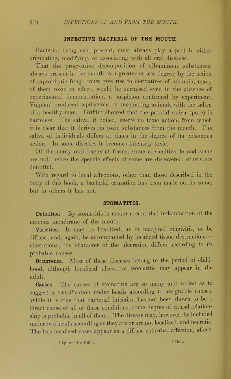 INFECTIVE BACTERIA OF THE MOUTH. Bacteria, being ever present, must always play a part in either originating, modifying, or associating with all oral diseases. That the progressive decomposition of albuminous substances, always present in the mouth to a greater or less degree, by the action of saprophytic fungi, must give rise to derivatives of albumin, many of them toxic in effect, would be surmised even in the absence of experimental demonstration, a suspicion confirmed by experiment. Vulpian^ produced septicaemia by vaccinating animals with the saliva of a healthy man. Griffin^ showed that the parotid saliva (pure) is harmless. The saliva, if boiled, exerts no toxic action, from which it is clear that it derives its toxic substances from the mouth. The saliva of individuals differs at times in the degree of its poisonous action. In some diseases it becomes intensely toxic. Of the many oral bacterial forms, some are cultivable and some are not; hence the specific efiPects of some are discovered, others are doubtful. With regard to local aifections, other than those described in the body of this book, a bacterial causation has been made out in some, but in others it has not. STOMATITIS. Definition. By stomatitis is meant a catarrhal inflammation of the mucous membrane of the mouth. Varieties. It may be localized, as in marginal gingivitis, or be diffuse; and, again, be accompanied by localized tissue destructions— ulcerations; the character of the ulceration differs according to its probable causes. Occurrence. Most of these diseases belong to the period of child- hood, although localized ulcerative stomatitis may appear in the adult. Causes. The causes of stomatitis are so many and varied as to suggest a classification under heads according to assignable causes. While it is true that bacterial infection has not been shown to be a direct cause of all of these conditions, some degree of causal relation- ship is probable in all of them. The disease may, however, be included under two heads according as they are or are not localized, and necrotic. The less localized cases appear as a diffuse catarrhal affection, affect- 1 Quoted by MiUer.  Ibid.