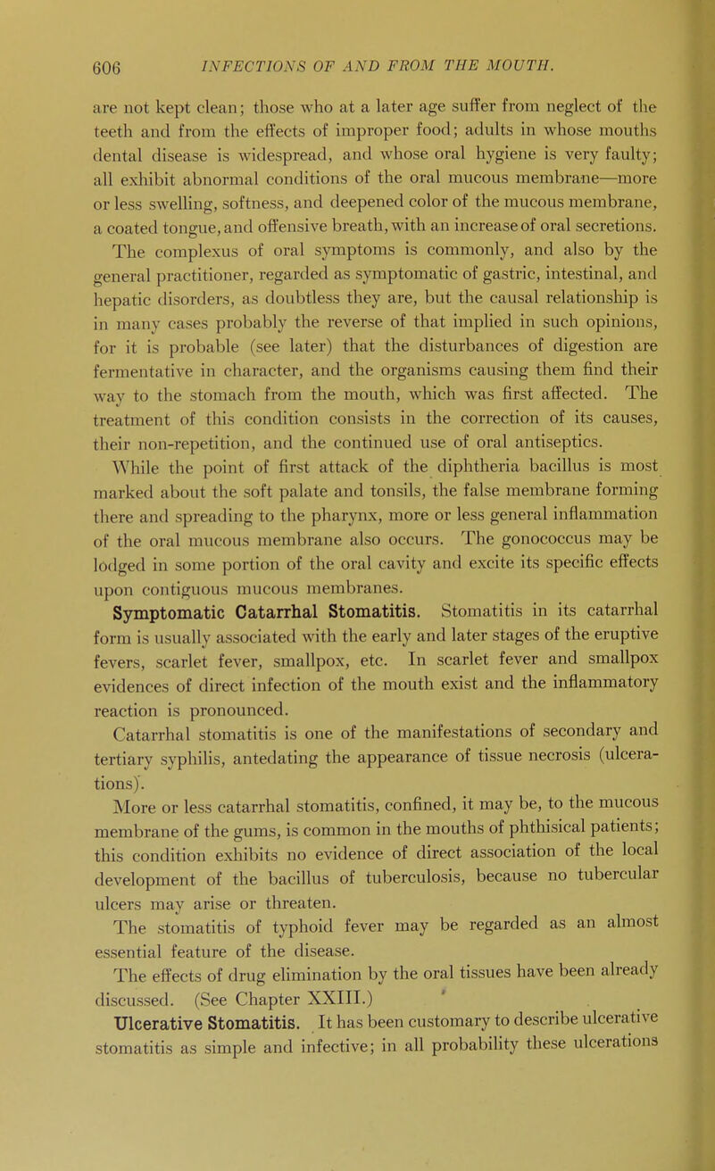 are not kept clean; those who at a later age suffer from neglect of the teeth and from the effects of improper food; adults in whose mouths dental disease is widespread, and whose oral hygiene is very faulty; all exhibit abnormal conditions of the oral mucous membrane—more or less sweUing, softness, and deepened color of the mucous membrane, a coated tongue, and offensive breath, with an increase of oral secretions. The complexus of oral symptoms is commonly, and also by the general practitioner, regarded as symptomatic of gastric, intestinal, and hepatic disorders, as doubtless they are, but the causal relationship is in many cases probably the reverse of that implied in such opinions, for it is probable (see later) that the disturbances of digestion are fermentative in character, and the organisms causing them find their way to the stomach from the mouth, which was first affected. The treatment of this condition consists in the correction of its causes, their non-repetition, and the continued use of oral antiseptics. While the point of first attack of the diphtheria bacillus is most marked about the soft palate and tonsils, the false membrane forming there and spreading to the pharynx, more or less general inflammation of the oral mucous membrane also occurs. The gonococcus may be lodged in some portion of the oral cavity and excite its specific effects upon contiguous mucous membranes. Symptomatic Catarrhal Stomatitis. Stomatitis in its catarrhal form is usually associated with the early and later stages of the eruptive fevers, scarlet fever, smallpox, etc. In scarlet fever and smallpox evidences of direct infection of the mouth exist and the inflammatory reaction is pronounced. Catarrhal stomatitis is one of the manifestations of secondary and tertiary syphilis, antedating the appearance of tissue necrosis (ulcera- tions). More or less catarrhal stomatitis, confined, it may be, to the mucous membrane of the gums, is common in the mouths of phthisical patients; this condition exliibits no evidence of direct association of the local development of the bacillus of tuberculosis, because no tubercular ulcers may arise or threaten. The stomatitis of typhoid fever may be regarded as an almost essential feature of the disease. The effects of drug elimination by the oral tissues have been already discussed. (See Chapter XXIII.) Ulcerative Stomatitis. It has been customary to describe ulcerative stomatitis as simple and infective; in all probability these ulcerations