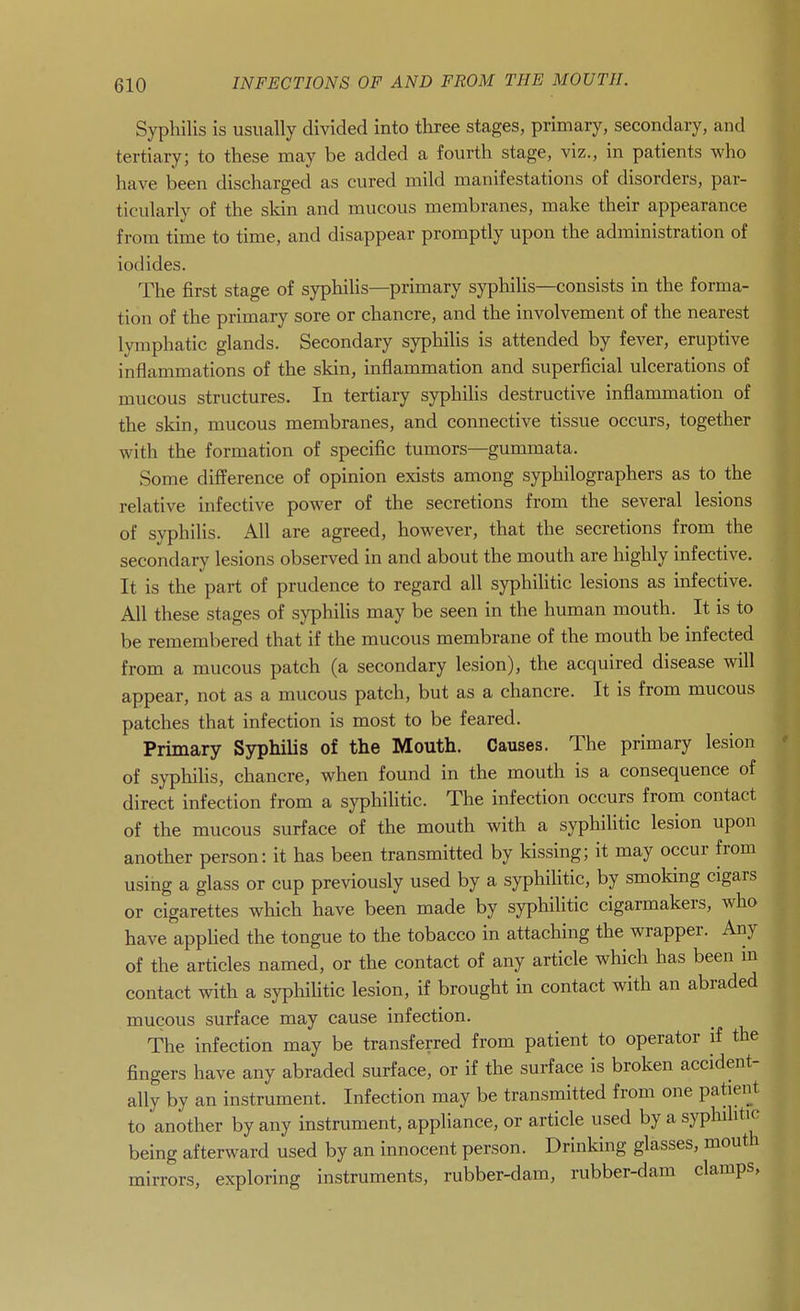 Syphilis is usually divided into three stages, primary, secondary, and tertiary; to these may be added a fourth stage, viz., in patients who have been discharged as cured mild manifestations of disorders, par- ticularly of the skin and mucous membranes, make their appearance from time to time, and disappear promptly upon the administration of iodides. The first stage of syphihs—primary syphilis—consists in the forma- tion of the primary sore or chancre, and the involvement of the nearest lymphatic glands. Secondary syphilis is attended by fever, eruptive inflammations of the skin, inflammation and superficial ulcerations of mucous structures. In tertiary syphilis destructive inflammation of the skin, mucous membranes, and connective tissue occurs, together with the formation of specific tumors—gummata. Some difference of opinion exists among syphilographers as to the relative infective power of the secretions from the several lesions of syphilis. All are agreed, however, that the secretions from the secondary lesions observed in and about the mouth are highly infective. It is the part of prudence to regard all syphilitic lesions as infective. All these stages of syphilis may be seen in the human mouth. It is to be remembered that if the mucous membrane of the mouth be infected from a mucous patch (a secondary lesion), the acquired disease will appear, not as a mucous patch, but as a chancre. It is from mucous patches that infection is most to be feared. Primary Syphilis of the Mouth. Causes. The primary lesion of syphilis, chancre, when found in the mouth is a consequence of direct infection from a syphilitic. The infection occurs from contact of the mucous surface of the mouth with a syphilitic lesion upon another person: it has been transmitted by kissing; it may occur from using a glass or cup previously used by a syphilitic, by smoking cigars or cigarettes which have been made by syphilitic cigarmakers, who have applied the tongue to the tobacco in attaching the wrapper. Any of the articles named, or the contact of any article which has been in contact with a syphihtic lesion, if brought in contact with an abraded mucous surface may cause infection. The infection may be transferred from patient to operator if the fingers have any abraded surface, or if the surface is broken accident- ally by an instrument. Infection may be transmitted from one patient to another by any instrument, appliance, or article used by a syphilitic being afterward used by an innocent person. Drinking glasses, mouth mirrors, exploring instruments, rubber-dam, rubber-dam clamps,