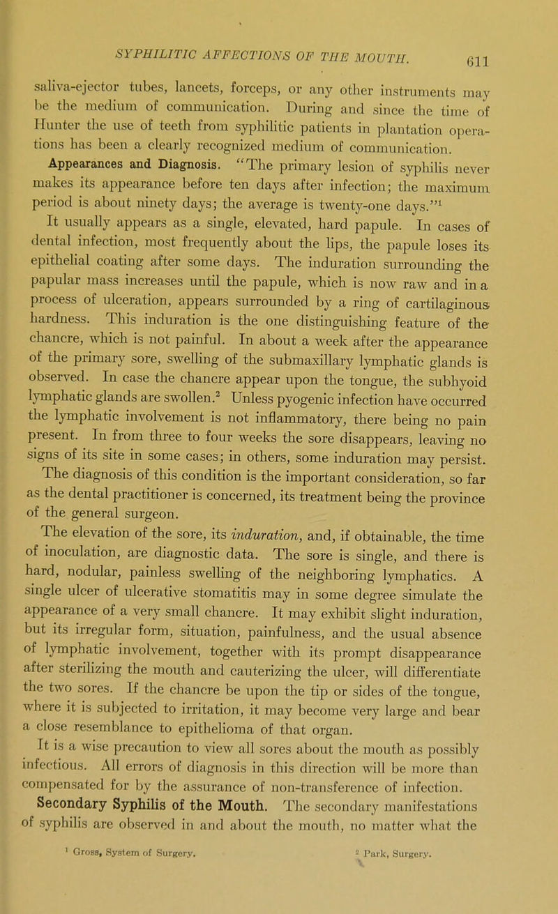 saliva-ejector tubes, lancets, forceps, or any other instruments may be the medium of communication. During and since the time of Hunter the use of teeth from syphilitic patients in plantation opera- tions has been a clearly recognized medium of communication. Appearances and Diagnosis. The primary lesion of syphilis never makes its appearance before ten days after infection; the maximum period is about ninety days; the average is twenty-one days.^ It usually appears as a single, elevated, hard papule. In cases of dental infection, most frequently about the lips, the papule loses its epithelial coating after some days. The induration surrounding the papular mass increases until the papule, which is now raw and in a process of ulceration, appears surrounded by a ring of cartilaginous- hardness. This induration is the one distinguishing feature of the chancre, which is not painful. In about a week after the appearance of the primary sore, swelling of the submaxillary lymphatic glands is observed. In case the chancre appear upon the tongue, the subhyoid lymphatic glands are swollen.^' Unless pyogenic infection have occurred the lymphatic involvement is not inflammatory, there being no pain present. In from three to four weeks the sore disappears, leaving no signs of its site in some cases; in others, some induration may persist. The diagnosis of this condition is the important consideration, so far as the dental practitioner is concerned, its treatment being the province of the general surgeon. The elevation of the sore, its induration, and, if obtainable, the time of inoculation, are diagnostic data. The sore is single, and there is hard, nodular, painless swelling of the neighboring lymphatics. A single ulcer of ulcerative stomatitis may in some degree simulate the appearance of a very small chancre. It may exhibit slight induration, but its irregular form, situation, painfulness, and the usual absence of lymphatic involvement, together with its prompt disappearance after sterilizing the mouth and cauterizing the ulcer, will differentiate the two sores. If the chancre be upon the tip or sides of the tongue, where it is subjected to irritation, it may become very large and bear a close resemblance to epithelioma of that organ. It is a wise precaution to view all sores about the mouth as possibly mfectious. All errors of diagnosis in this direction will be more than compensated for by the assurance of non-transference of infection. Secondary Syphilis of the Mouth. The secondary manifestations of syphilis are observed in and about the mouth, no matter what the ' Gross, System of Surgery. iJ^Park, Surgery.