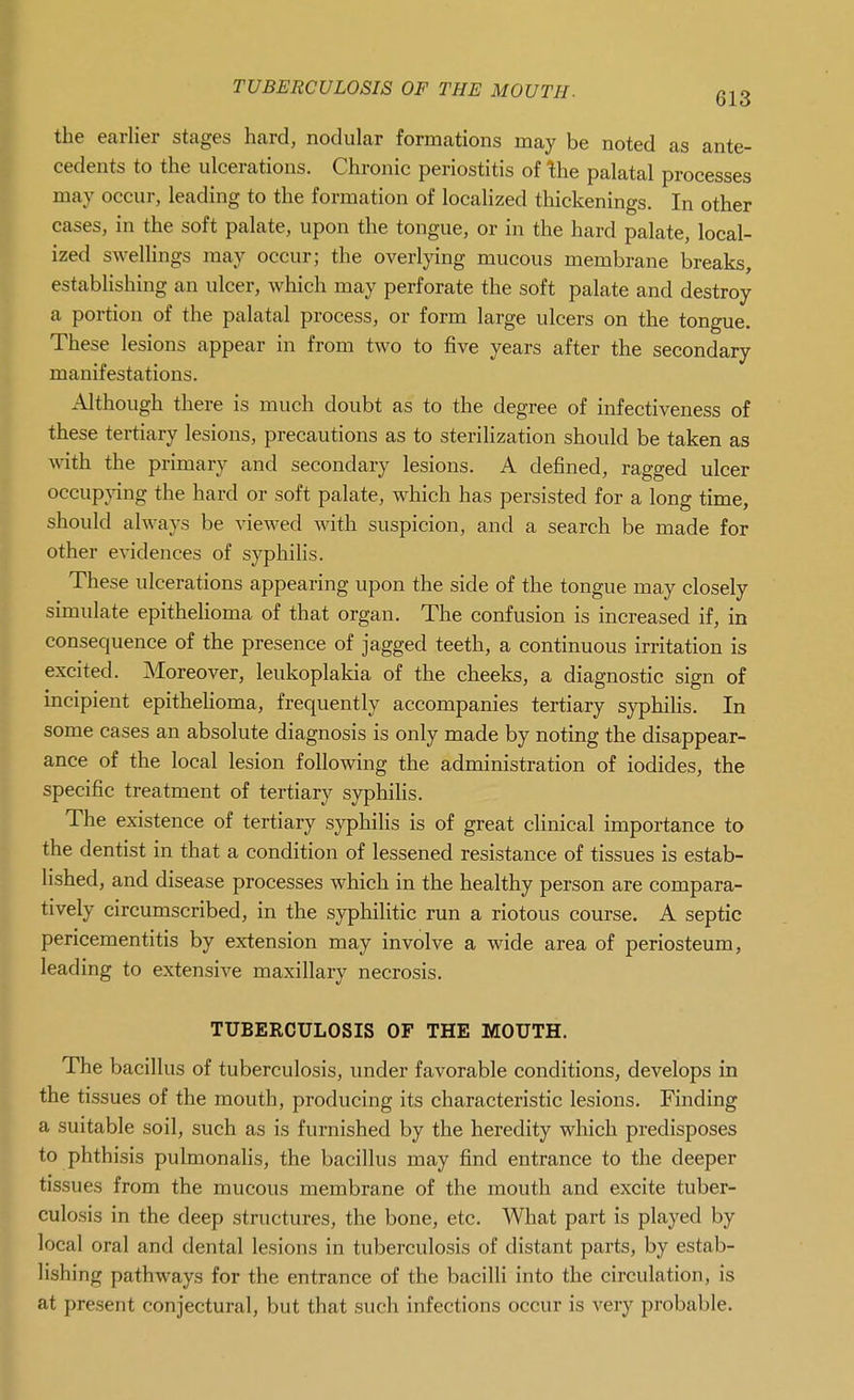 TUBERCULOSIS OF THE MOUTH. gl3 the earlier stages hard, nodular formations may be noted as ante- cedents to the ulcerations. Chronic periostitis of the palatal processes may occur, leading to the formation of localized thickenings. In other cases, in the soft palate, upon the tongue, or in the hard palate, local- ized swellings may occur; the overlying mucous membrane breaks, establishing an ulcer, which may perforate the soft palate and destroy a portion of the palatal process, or form large ulcers on the tongue. These lesions appear in from two to five years after the secondary manifestations. Although there is much doubt as to the degree of infectiveness of these tertiary lesions, precautions as to sterilization should be taken as with the primary and secondary lesions. A defined, ragged ulcer occupjang the hard or soft palate, which has persisted for a long time, should always be viewed with suspicion, and a search be made for other evidences of syphilis. These ulcerations appearing upon the side of the tongue may closely simulate epithehoma of that organ. The confusion is increased if, in consequence of the presence of jagged teeth, a continuous irritation is excited. Moreover, leukoplakia of the cheeks, a diagnostic sign of incipient epithehoma, frequently accompanies tertiary syphilis. In some cases an absolute diagnosis is only made by noting the disappear- ance of the local lesion following the administration of iodides, the specific treatment of tertiary syphilis. The existence of tertiary syphilis is of great clinical importance to the dentist in that a condition of lessened resistance of tissues is estab- lished, and disease processes which in the healthy person are compara- tively circumscribed, in the syphilitic run a riotous course. A septic pericementitis by extension may involve a wide area of periosteum, leading to extensive maxillary necrosis. TUBERCULOSIS OF THE MOUTH. The bacillus of tuberculosis, under favorable conditions, develops in the tissues of the mouth, producing its characteristic lesions. Finding a suitable soil, such as is furnished by the heredity which predisposes to phthisis pulmonalis, the bacillus may find entrance to the deeper tissues from the mucous membrane of the mouth and excite tuber- culosis in the deep structures, the bone, etc. What part is played by local oral and dental lesions in tuberculosis of distant parts, by estab- lishing pathways for the entrance of the bacilli into the circulation, is at present conjectural, but that such infections occur is very probable.