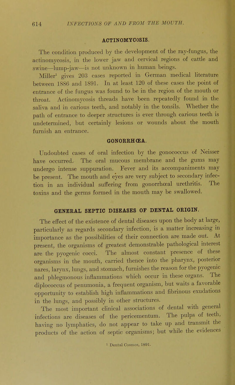 ACTINOMYCOSIS. The condition produced by the development of the ray-fungus, the actinomycosis, in the lower jaw and cervical regions of cattle and swine—lump-jaw—is not unknown in human beings. Miller^ gives 203 cases reported in German medical literature between 1886 and 1891. In at least 120 of these cases the point of entrance of the fungus was found to be in the region of the mouth or throat. Actinomycosis threads have been repeatedly found in the saliva and in carious teeth, and notably in the tonsils. Whether the path of entrance to deeper structures is ever through carious teeth is undetermined, but certainly lesions or wounds about the mouth furnish an entrance. GONORRHCEA. Undoubted cases of oral infection by the gonococcus of Neisser have occurred. The oral mucous membrane and the gums may undergo intense suppuration. Fever and its accompaniments may be present. The mouth and eyes are very subject to secondary infec- tion in an individual suffering from gonorrhoeal urethritis. The toxins and the germs formed in the mouth may be swallowed. GENERAL SEPTIC DISEASES OF DENTAL ORIGIN. The effect of the existence of dental diseases upon the body at large, particularly as regards secondary infection, is a matter increasing m importance as the possibilities of their connection are made out. At present, the organisms of greatest demonstrable pathological interest are the pyogenic cocci. The almost constant presence of these organisms in the mouth, carried thence into the pharynx, posterior nares, larynx, lungs, and stomach, furnishes the reason for the pyogenic and phlegmonous inflammations which occur in these organs. The diplococcus of penumonia, a frequent organism, but waits a favorable opportunity to establish high inflammations and fibrinous exudations in the lungs, and possibly in other structures. The most important clinical associations of dental with general infections are diseases of the pericementum. The pulps of teeth, having no lymphatics, do not appear to take up and transmit the products of the action of septic organisms; but while the evidences