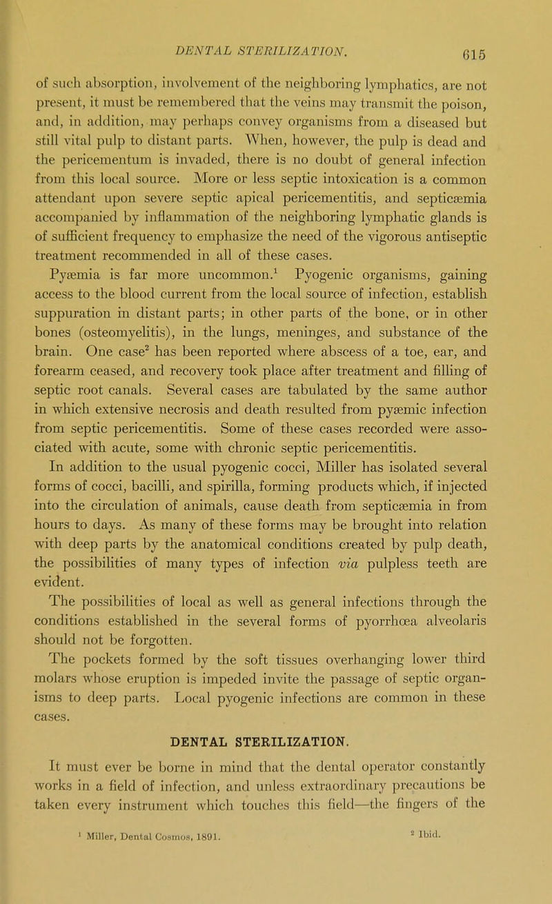 of such absorption, involvement of the neighboring lymphatics, are not present, it must be remembered that the veins may transmit the poison, and, in addition, may perhaps convey organisms from a diseased but still vital pulp to distant parts. When, however, the pulp is dead and the pericementum is invaded, there is no doubt of general infection from this local source. More or less septic intoxication is a common attendant upon severe septic apical pericementitis, and septicaemia accompanied by inflammation of the neighboring lymphatic glands is of sufficient frequency to emphasize the need of the vigorous antiseptic treatment recommended in all of these cases. Pyaemia is far more uncommon.^ Pyogenic organisms, gaining access to the blood current from the local source of infection, establish suppuration in distant parts; in other parts of the bone, or in other bones (osteomyelitis), in the lungs, meninges, and substance of the brain. One case^ has been reported where abscess of a toe, ear, and forearm ceased, and recovery took place after treatment and filling of septic root canals. Several cases are tabulated by the same author in which extensive necrosis and death resulted from pysemic infection from septic pericementitis. Some of these cases recorded were asso- ciated with acute, some with chronic septic pericementitis. In addition to the usual pyogenic cocci. Miller has isolated several forms of cocci, bacilli, and spirilla, forming products which, if injected into the circulation of animals, cause death from septicEemia in from hours to days. As many of these forms may be brought into relation with deep parts by the anatomical conditions created by pulp death, the possibiUties of many types of infection via pulpless teeth are evident. The possibilities of local as well as general infections through the conditions established in the several forms of pyorrhoea alveolaris should not be forgotten. The pockets formed by the soft tissues overhanging lower third molars whose eruption is impeded invite the passage of septic organ- isms to deep parts. Local pyogenic infections are common in these cases. DENTAL STERILIZATION. It must ever be borne in mind that the dental operator constantly works in a field of infection, and unless extraordinary precautions be taken every instrument which touches this field—the fingers of the 2 Ibid.