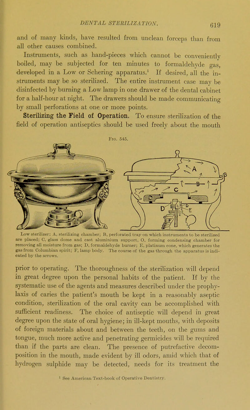 and of many kinds, have resulted from unclean forceps than from all other causes combined. Instruments, such as hand-pieces vs^hich cannot be conveniently boiled, may be subjected for ten minutes to formaldehyde gas, developed in a Low or Schering apparatus/ If desired, all the in- struments may be so sterilized. The entire instrument case may be disinfected by burning a Low lamp in one drawer of the dental cabinet for a half-hour at night. The drawers should be made communicating by small perforations at one or more points. Sterilizing the Field of Operation. To ensure sterilization of the field of operation antiseptics should be used freely about the mouth Fig. 545. Low sterilizer: A, sterilizing chamber; B, perforated tray on which instruments to be sterilized are placed; C, glass dome and cast aluminium support, O, forming condensing chamber for removing all moisture from gas; D, formaldehyde burner; E, platinum cone, which generates the gas from Columbian spirit; F, lamp body. The course of the gas through the apparatus is indi- cated by the arrows. prior to operating. The thoroughness of the sterilization will depend in great degree upon the personal habits of the patient. If by the systematic use of the agents and measures described under the prophy- laxis of caries the patient's mouth be kept in a reasonably aseptic condition, sterilization of the oral cavity can be accomplished with sufficient readiness. The choice of antiseptic will depend in great degree upon the state of oral hygiene; in ill-kept mouths, with deposits of foreign materials about and between the teeth, on the gums and tongue, much more active and penetrating germicides will be required than if the parts are clean. The presence of putrefactive decom- position in the mouth, made evident by ill odors, amid which that of hydrogen sulphide may be detected, needs for its treatment the ' See American Text-book of Operative Dentistry.