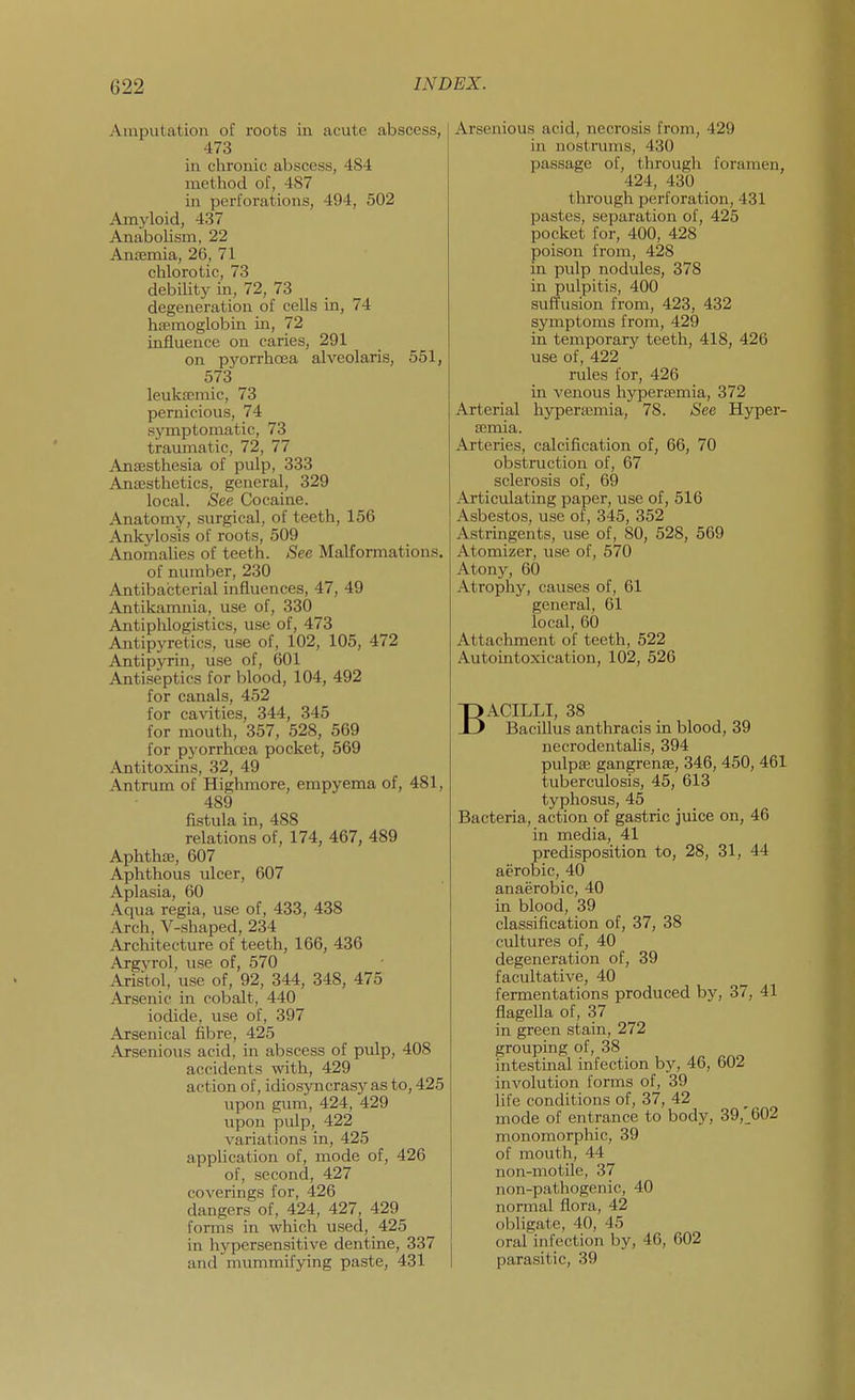 Aiuputatioii of roots in acute abscess, 473 in chronic abscess, 484 method of, 487 in perforations, 494, 502 Amyloid, 437 AnaboUsm, 22 Antemia, 26, 71 chlorotic, 73 debility in, 72, 73 degeneration of cells in, 74 htemoglobin in, 72 influence on caries, 291 on pyorrhoea alveolaris, 551, 573 leuka;mic, 73 pernicious, 74 symptomatic, 73 traumatic, 72, 77 Anffisthesia of pulp, 333 Anaesthetics, general, 329 local. See Cocaine. Anatomy, surgical, of teeth, 156 Ankylosis of roots, 509 Anomalies of teeth. See Malformations. of number, 230 Antibacterial influences, 47, 49 Antikamnia, use of, 330 Antiplilogistics, use of, 473 Antipyretics, use of, 102, 105, 472 Antipyrin, use of, 601 Antiseptics for blood, 104, 492 for canals, 452 for cavities, 344, 345 for mouth, 357, 528, 569 for pj'orrhoea pocket, 569 Antitoxins, 32, 49 Antrum of Highmore, empyema of, 481, 489 fistula in, 488 relations of, 174, 467, 489 Aphthae, 607 Aphthous ulcer, 607 Aplasia, 60 Aqua regia, use of, 433, 438 Arch, V-shaped, 234 Architecture of teeth, 166, 436 Argyrol, use of, 570 Aristol, use of, 92, 344, 348, 475 Arsenic in cobalt, 440 iodide, use of, 397 Arsenical fibre, 425 Arsenious acid, in abscess of pulp, 408 accidents with, 429 action of, idiosyncrasy as to, 425 upon guni, 424, 429 upon pulp, 422 variations in, 425 application of, mode of, 426 of, second, 427 coverings for, 426 dangers of, 424, 427, 429 forms in which used, 425 in hypersensitive dentine, 337 and mummifying paste, 431 Arsenious acid, necrosis from, 429 in nostrums, 430 passage of, through foramen, 424, 430 through perforation, 431 pastes, separation of, 425 pocket for, 400, 428 poison from, 428 in pulp nodules, 378 in pulpitis, 400 suffusion from, 423, 432 symptoms from, 429 in temporary teeth, 418, 426 use of, 422 rules for, 426 in venous hypersemia, 372 Arterial hyperajmia, 78. See Hyper- semia. Arteries, calcification of, 66, 70 obstruction of, 67 sclerosis of, 69 Articulating paper, use of, 516 Asbestos, use of, 345, 352 Astringents, use of, 80, 528, 569 Atomizer, use of, 570 Atony, 60 Atrophy, causes of, 61 general, 61 local, 60 Attachment of teeth, 522 Autointoxication, 102, 526 BACILLI, 38 Bacillus anthracis in blood, 39 neerodentalis, 394 pulpffi gangrenfE, 346, 450, 461 tuberculosis, 45, 613 typhosus, 45 Bacteria, action of gastric juice on, 46 in media, 41 predisposition to, 28, 31, 44 aerobic, 40 anaerobic, 40 in blood, 39 classification of, 37, 38 cultures of, 40 degeneration of, 39 facultative, 40 fermentations produced by, 37, 41 flagella of, 37 in green stain, 272 grouping of, 38 intestinal infection by, 46, 602 involution forms of, 39 life conditions of, 37, 42 mode of entrance to body, 39, 602 monomorphic, 39 of mouth, 44 non-motile, 37 non-pathogenic, 40 normal flora, 42 obligate, 40, 45 oral infection by, 46, 602 parasitic, 39
