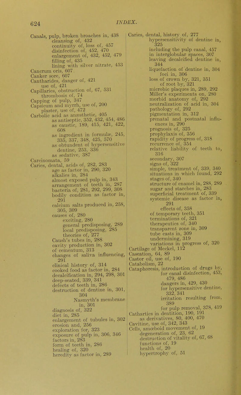Canals, pulp, broken broaches in, 438 cleansing of, 432 continuity of, loss of, 457 disinfection of, 452, 470 enlargement of, 432, 452, 479 filling of, 435 lining with silver nitrate, 453 Cancrum oris, 607. Canker sore, 607 Cantharides, danger of, 421 use of, 421 Capillaries, obstruction of, 67, 531 tlirombosis of, 74 Capping of pulp, 347 Capsicum and m>-rrh,^use oi, ^OU plaster, use of, 472 CarboUc acid as antesthetic, 405 as antiseptic, 352, 432, 454, 486 as caustic, 189, 415, 421, 422, 608 as ingredient in formulae, 245, 335, 337, 348, 425, 570 as obtundent of hypersensitive dentine, 253,J336 as sedative, 387 Carcinomata, 59 Caries, dental, acids of, 282, 283 age as factor in, 290, 320 alkalies in, 284 almost exposed pulp in, 343 ^ arrangement of teeth in, 287 bacteria of, 281, 292, 299, 308 bodilv condition as factor in, 29 i calcium salts produced in, 258, 305, 309 causes of, 280 exciting, 280 general predisposing, 289 local predisposing, 285 theories of, 277 Caush's tubes in, 288 cavity production in, 302 of cementum, 313 changes of saliva influencing, 291 clinical history of, 314 cooked food as factor m, 284 decalcification in, 294, 298, 301 deep-seated, 339, 341 defects of teeth in, 286 destruction of dentine in, 301, 304 Nasmyth's membrane in, 301 diagnosis of, 322 diet in, 285 enlargement of tubules in, 302 erosion and, 256 exploration for, 323 exposure of pulp in, 306, 346 factors in, 283 form of teeth in, 286 healing of, 320 heredity as factor in, 289 Caries, dental, history of, 277 hype^sensiti^•ity of dentine in, 325 including the pulp canal, 457 in interglobular spaces, 307 leaving decalcified denture in, 344 hquefactiou of dentine in, 304 foci in, 306 loss of crowm by, 321, 351 of root by, 321 microbic plaques in, 289, 292 Miller's experiments on, 280 morbid anatomy of, 292 neutrahzation of acid in, 304 pathology of, 292 pigmentation in, 312 prenatal and postnatal influ- ences in, 290 prognosis of, 325 prophylaxis of, 356 rapidity of progress of, 318 recurrence of, 354 relative liabiHtv of teeth to, 316 secondarv, 307 signs of, 322 simple, treatment of, 339, 340 situations in which found, 292 stages of, 340 structure of enamel in, 288, 289 sugar and starches in, 283 superficial treatment of, 339 systemic disease as factor in, 291 effects of, 358 of temporary teeth, 351 terminations of, 321 therapeutics of, 340 transparent zone in, 309 tube casts in, 309 undermining, 319 variations in progress of, 320 Cartilage of Meckel, 112 Caseation, 64, 89 Castor oil, use of, 190 Catabolism, 22 Cataphoresis, introduction of drugs by, for canal disinfection, 453, 479, 486 dangers in, 429, 430 for hypersensitive dentine, 332, 341 irritation resulting from, 389 for pulp removal, 378, 419 Cathartics in dentition, 190, 191 as derivatives, 80, 400, 470 Cavitine, use of, 342, 343 Cells, amoeboid movement of, 19 degeneration of, 23, 62 destruction of ^dtality of, 67, 68 functions of, 19 health of, 20 hypertrophy of, 51