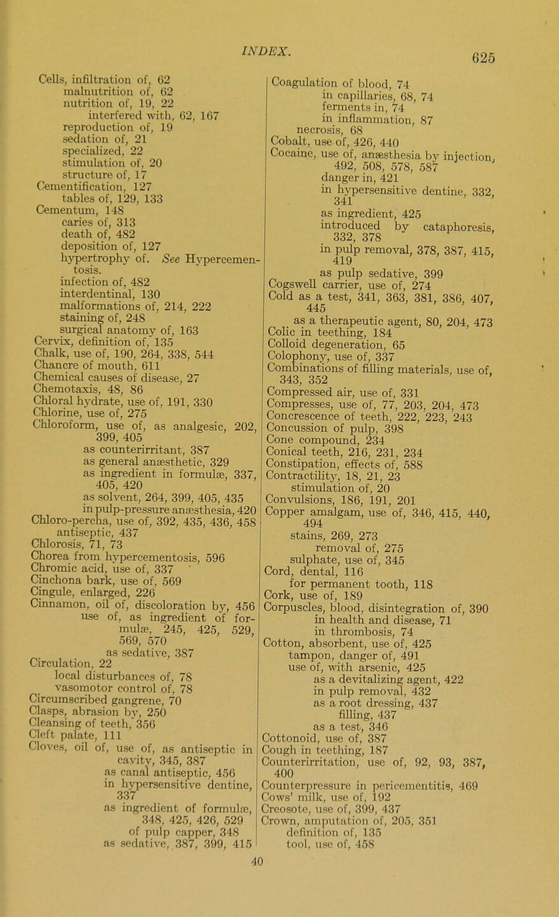 626 Cells, infiltration of, 62 malnutrition of, 62 nutrition of, 19, 22 interfered with, 62, 167 reproduction of, 19 sedation of, 21 specialized, 22 stimulation of, 20 structure of, 17 Cementification, 127 tables of, 129, 133 Cementum, 148 caries of, 313 death of, 482 deposition of, 127 hypertrophy of. See Hypercemen- tosis. infection of, 482 interdentinal, 130 malformations of, 214, 222 staining of, 248 surgical anatomy of, 163 Cervix, definition of, 135 Chalk, use of, 190, 264, 338, 544 Chancre of mouth, 611 Chemical causes of disease, 27 Chemotaxis, 48, 86 Chloral hydrate, use of, 191, 330 Chlorine, use of, 275 Chloroform, use of, as analgesic, 202, 399, 405 as counterirritant, 387 as general ansesthetic, 329 as ingredient in formulae, 337, 405, 420 as solvent, 264, 399, 405, 435 in pulp-pressure anesthesia, 420 Chloro-percha, use of, 392, 435, 436, 458 antiseptic, 437 Chlorosis, 71, 73 Chorea from hj-percementosis, 596 Chromic acid, use of, 337 ' Cinchona bark, use of, 569 Cingule, enlarged, 226 Ciimamon, oil of, discoloration by, 456 use of, as ingredient of for- mula?, 245, 425, 529, 569, 570 as sedative, 387 Circulation, 22 local disturbances of, 78 vasomotor control of, 78 Circumscribed gangrene, 70 Clasps, abrasion by, 250 Cleansing of teeth, 356 Cleft palate. 111 Cloves, oil of, use of, as antiseptic in cavity, 345, 387 as canal antiseptic, 456 in hypersensitive dentine, 337 as ingredient of formulse, 348, 425, 426, 529 of pulp capper, 348 as sedative,, 387, 399, 415 Coagulation of blood, 74 in capillaries, 68, 74 ferments in, 74 in inflammation, 87 necrosis, 68 Cobalt, use of, 426, 440 Cocaine, use of, ansesthesia by injection, 492, 508, 578, 587 danger in, 421 in hj'persensitive dentine, 332. 341 ' as ingredient, 425 introduced by cataphoresis. 332, 378 in pulp removal, 378, 387, 415, 419 > , , as pulp sedative, 399 Cogswell carrier, use of, 274 Cold as a test, 341, 363, 381, 386, 407. 445 ' ' > as a therapeutic agent, 80, 204, 473 Colic in teething, 184 Colloid degeneration, 65 Colophony, use of, 337 Combinations of filling materials, use of. 343, 352 ' Compressed air, use of, 331 Compresses, use of, 77, 203, 204, 473 Concrescence of teeth, 222, 223, 243 Concussion of pulp, 398 Cone compoimd, 234 Conical teeth, 216, 231, 234 Constipation, effects of, 588 Contractility, 18, 21, 23 stimulation of, 20 Convulsions, 186, 191, 201 Copper amalgam, use of, 346, 415, 440, 494 stains, 269, 273 removal of, 275 sulphate, use of, 345 Cord, dental, 116 for permanent tooth, 118 Cork, use of, 189 Corpuscles, blood, disintegration of, 390 in health and disease, 71 in thrombosis, 74 Cotton, absorbent, use of, 425 tampon, danger of, 491 use of, with arsenic, 425 as a devitalizing agent, 422 in pulp removal, 432 as a root dressing, 437 filling, 437 as a test, 346 Cottonoid, use of, 387 Cough in teething, 187 Counterirritation, use of, 92, 93, 387, 400 Counterpressure in pericementitis, 469 Cows' milk, use of, 192 Creosote, use of, 399, 437 Crown, amputation of, 205, 351 definition of, 135 tool, use of, 458 40