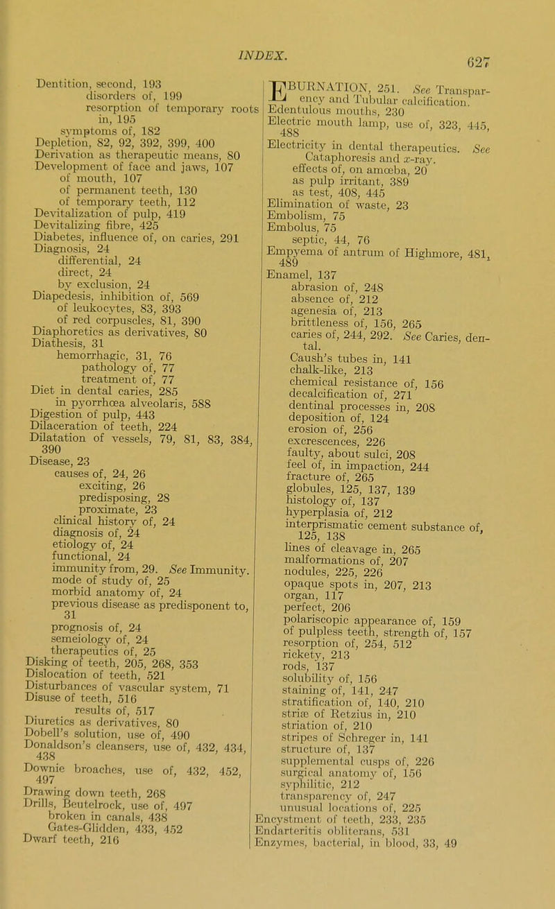 627 Dentition, second, 193 disorcUn-s of, 199 resorption of temporary roots in, 195 symptoms of, 182 Depletion, 82, 92, 392, 399, 400 Derivation as therapeutic means, 80 Development of face and jaws, 107 of mouth, 107 of permanent teeth, 130 of temporary teeth, 112 Devitalization of pulp, 419 Devitalizing fibre, 425 Diabetes, influence of, on caries, 291 Diagnosis, 24 diiierential, 24 direct, 24 by exclusion, 24 Diapedesis, inhibition of, 569 of leukocytes, 83, 393 of red corpuscles, 81, 390 Diaphoretics as derivatives, 80 Diathesis, 31 hemorrhagic, 31, 76 pathology of, 77 treatment of, 77 Diet in dental caries, 285 in pyorrhcea alveolaris, 588 Digestion of pulp, 443 Dilaceration of teeth, 224 Dilatation of vessels, 79, 81, 83, 384, 390 > ' > , Disease, 23 causes of, 24, 26 exciting, 26 predisposing, 28 proximate, 23 clinical history of, 24 diagnosis of, 24 etiology of, 24 fimctional, 24 immunity from, 29. See Immunity, mode of study of, 25 morbid anatomy of, 24 previous disease as predisponent to, prognosis of, 24 semeiology of, 24 therapeutics of, 25 Disking of teeth, 205, 268, 353 Dislocation of teeth, 521 Disturbances of vascular system, 71 Disuse of teeth, 516 results of, 517 Diuretics as derivatives, 80 Dobell's solution, use of, 490 Donaldson's cleansers, use of, 432, 434, Downie broaches, use of, 432, 452, Drawing down teeth, 268 Drills, Bcutelrock, use of, 497 broken in canals, 438 Gates-Glidden, 433, 452 Dwarf teeth, 216 TYBURNATION, 251. See Transpar- JLJ ency and Tubular calcification, liidentulous mouths, 230 Electric mouth lamp, use of, 323, 445, 488 ' Electricity in dental therapeutics. See Cataphoresis and a-ray. effects of, on amoeba, 20 as pulp irritant, 389 as test, 408, 445 EHmination of waste, 23 Embolism, 75 Embolus, 75 septic, 44, 76 Empyema of antrum of Highniore, 481. 489 & > >. Enamel, 137 abrasion of, 248 absence of, 212 agenesia of, 213 brittleness of, 156, 265 caries of, 244, 292. See Caries, den- tal. Caush's tubes in, 141 chalk-Hke, 213 chemical resistance of, 156 decalcification of, 271 dentinal processes in, 208 deposition of, 124 erosion of, 256 excrescences, 226 faulty, about sulci, 208 feel of, in impaction, 244 fracture of, 265 globules, 125, 137, 139 histology of, 137 hyperplasia of, 212 interprismatic cement substance of, 125, 138 ' lines of cleavage in, 265 malformations of, 207 nodules, 225, 226 opaque spots in, 207, 213 organ, 117 perfect, 206 polariscopic appearance of, 159 of pulpless teeth, strength of, 157 resorption of, 254, 512 rickety, 213 rods, 137 solubility of, 156 staining of, 141, 247 stratification of, 140, 210 striaj of Retzius in, 210 striation of, 210 stripes of Schreger in, 141 structure of, 137 supplemental cusps of, 226 surgical anatomj' of, 156 syphilitic, 212 transparency of, 247 unusual locations of, 225 Encystment of teeth, 233, 235 Endarteritis obliterans, 531 Enzymes, bacterial, in blood, 33, 49