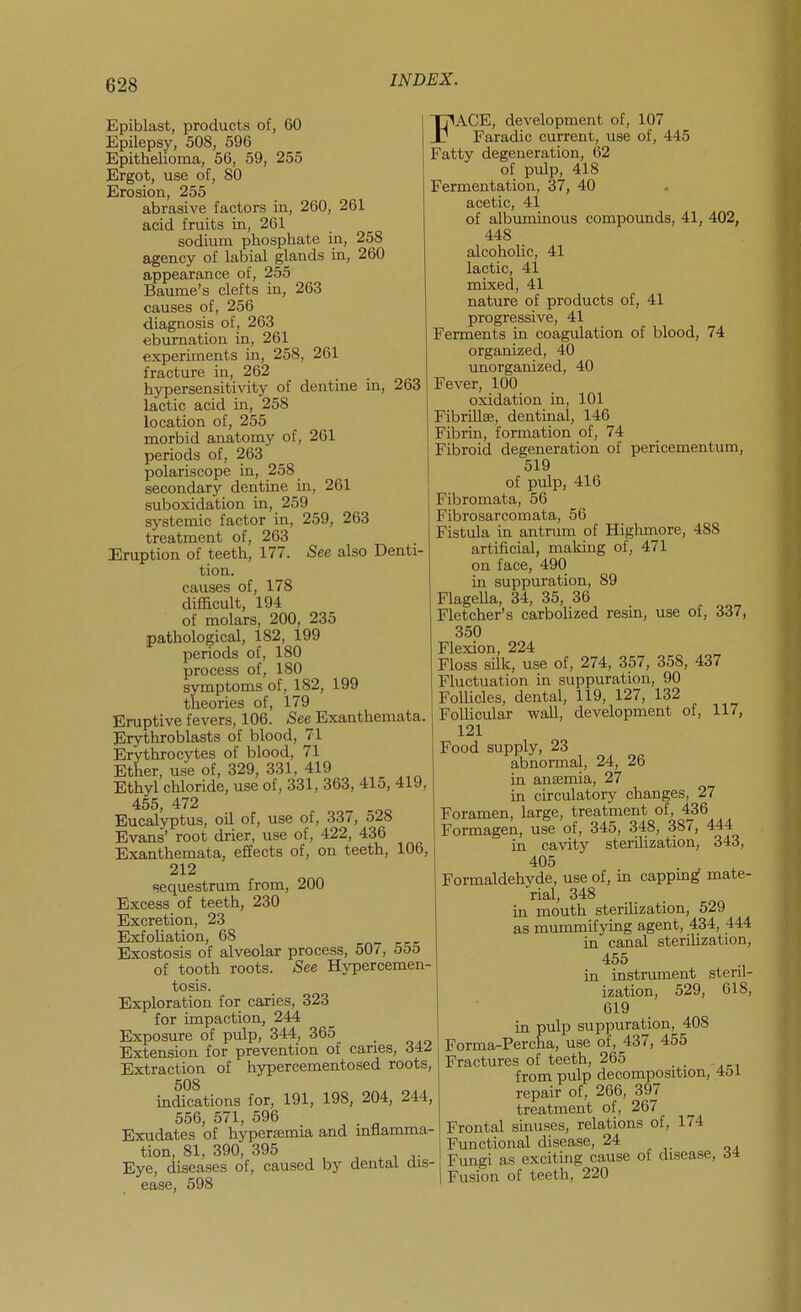 Epiblast, products of, 60 Epilepsy, 508, 596 Epithelioma, 56, 59, 255 Ergot, use of, 80 Erosion, 255 abrasive factors in, 260, 261 acid fruits in, 261 sodium phosphate in, 258 agency of labial glands in, 260 appearance of, 255 Baume's clefts in, 263 causes of, 256 diagnosis of , 263 eburnation in, 261 experiments in, 258, 261 fracture in, 262 hypersensitivity of dentine in, 263 lactic acid in, 258 location of, 255 morbid anatomy of, 261 periods of, 263 polariscope in, 258 secondary dentine in, 261 suboxidation in, 259 systemic factor in, 259, 263 treatment of, 263 Eruption of teeth, 177. See also Denti- tion, causes of, 178 difficult, 194 of molars, 200, 235 pathological, 182, 199 periods of, 180 process of, 180 symptoms of, 182, 199 theories of, 179 Eruptive fevers, 106. See Exanthemata. Erythroblasts of blood, 71 Erythrocytes of blood, 71 Ether, use of, 329, 331, 419 ^ Ethyl chloride, use of, 331, 363, 415, 419, 455, 472 Eucalyptus, oil of, use of, 337, 528 Evans' root drier, use of, 422, 436 Exanthemata, effects of, on teeth, 106, 212 (sequestrum from, 200 Excess of teeth, 230 Excretion, 23 Exfoliation, 68 Exostosis of alveolar process, 507, 555 of tooth roots. -See Hypercemen- tosis. Exploration for caries, 323 for impaction, 244 Exposure of pulp, 344, 365 Extension for prevention of caries, 342 Extraction of hypercementosed roots, 508 indications for, 191, 198, 204, 244, 556, 571, 596 Exudates of hyperamia and mflamma- tion, 81, 390, 395 , , Eye, diseases of, caused by dental dis- ease, 598 FACE, development of, 107 Faradic current, use of, 445 Fatty degeneration, 62 of pulp, 418 Fermentation, 37, 40 acetic, 41 of albuminous compounds, 41, 402, 448 alcoholic, 41 lactic, 41 mixed, 41 nature of products of, 41 progressive, 41 Ferments in coagulation of blood, 74 organized, 40 unorganized, 40 Fever, 100 oxidation in, 101 FibriUse, dentinal, 146 Fibrin, formation of, 74 Fibroid degeneration of pericementum, 519 of pulp, 416 Fibromata, 56 Fibrosarcomata, 56 Fistula in antrum of Highmore, 488 artificial, making of, 471 on face, 490 in suppuration, 89 FlageUa, 34, 35, 36 Fletcher's carbolized resin, use of, 337, 350 Flexion, 224 Floss silk, use of, 274, 357, 358, 437 Fluctuation in suppuration, 90 Follicles, dental, 119, 127, 132 Follicular wall, development of, 117, 121 Food supply, 23 abnormal, 24, 26 in anjemia, 27 in circulatory changes, 27 Foramen, large, treatment of, 436 Formagen, use of, 345, 348, 387, 444 in cavity sterilization, 343, 405 Formaldehyde, use of, in cappm^ mate- rial, 348 in mouth sterilization, 529 as mummifying agent, 434, 444 in canal sterilization, 455 in instrument steril- ization, 529, 618, 619 in pulp suppuration, 408 Forma-Percha, use of, 437, 455 Fractures of teeth, 265 _ . from pulp decomposition, 4ol repair of, 266, 397 treatment of, 267 Frontal sinuses, relations of, 174 Functional disease, 24 Fungi as exciting cause of disease, di Fusion of teeth, 220