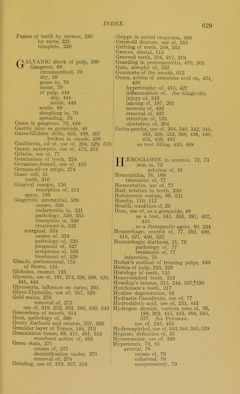 Fusion of teeth by crowns, 220 by roots, 221 complete, 220 GALVANIC shock of pulp, 390 Gangrene, 69 circumscribed, 70 dry, 69 gases in, 70 moist, 70 of pulp, 444 dry, 444 moist, 446 senile, 69 slougliing in, 70 spreading, 70 Gases in gangrene, 70, 446 Gastric juice as germicide, 46 Gates-Glidden drills, 433, 439, 497 broken in canals, 438 Gaultheria, oil of, use of, 264, 529, 570 Gauze, antiseptic, use of, 473, 475 Gelatin, use of, 77 Gemination of teeth, 224 Geranium-formol, use of, 455 German-silver strips, 274 Giant cell, 51 teeth, 216 Gingival margin, 136 resorption of, 513 • space, 136 Gingivitis, interstitial, 529 causes, 530 endarteritis in, 531 pathology, 530, 555 resorption in, 530 treatment in, 532 marginal, 524 causes of, 524 pathology of, 526 prognosis of, 527 symptoms of, 526 treatment of, 528 Glands, pericemental, 153 of Serres, 155 Globules, enamel, 125 Glycerin, use of, 191, 274, 336, 399, 426, 441, 443 Glycosuria, influence on caries, 291 Glyco-Thymolin, use of, 357, 529 Gold stains, 270 removal of, 275 use of, 219, 252, 263, 266, 340, 343 Gonorrhoea of mouth, 614 Gout, pathology of, 580 Gouty diathesis and erosion, 257, 260 Granular layer of Tomes, 144, 213 Granulation tissue, 88, 411, 481, 512 resorbent action of, 483 Green stain, 271 causes of, 271 decalcification under, 271 removal of, 274 Grinding, use of, 219, 267, 616 Grippe in antral empyema, 489 Griswold denture, use of, 253 Gritting of teeth, 248, 253 Groove, dental, 115 Grooved teeth, 216, 217, 219 Guarding in pericementitis, 470, 503 Gum, atrophy of, 532 Gummata of the mouth, 612 Gums, action of arsenious acid on, 424. 429 hypertrophy of, 415, 427 inflammation of. See Gingivitis, injury of, 342 lancing of, 187, 201 necrosis of, 492 removal of, 427 structure of, 135 ulceration of, 204 Gutta-percha; use of, 264, 340, 342, 343, 345, 350, 352, 388, 436, 440, 455, 458, 485 as root filling, 435, 488 HEMOGLOBIN in anaemia, 72, 73 iron in, 73 solution of, 81 Hsemophilia, 76, 189 treatment of, 77 Hfemostatics, use of, 77 Hair, relation to teeth, 230 Halisteresis ossium, 99, 531 Harehp, 110, 112 Health, condition of, 20 Heat, use of, as a germicide, 49 as a test, 341, 363, 381, 407, 445 as a therapeutic agent, 80, 334 Hemorrhage, control of, 77, 392, 400, 415, 421, 456, 522 Hemorrhagic diathesis, 31, 76 pathology of, 77 treatment of, 77 infarction, 76 Herbst's method of treating pulps, 440 Hernia of pulp, 225, 229 Histology of teeth, 135 Honeycombed teeth, 212 Howship's lacunffi, 215, 244, 397,f 530 Hutchinson's teeth, 217 Hyaline degeneration, 65 Hydrastis Canadensis, use of, 77 Hydrochloric acid, use of, 253, 443 Hydrogen dioxide, various uses of, 92, 189, 203, 415, 452, 484, 545, 577. See Pyrozone. use of, 245, 405 Hydronaphthol, use of, 343,344,345,529 Hygiene, definition of, 25 Hyoscyamine, use of, 330 Hypertemia, 78, 81 arterial, 78 causes of, 79 collateral, 78 compensatory, 79