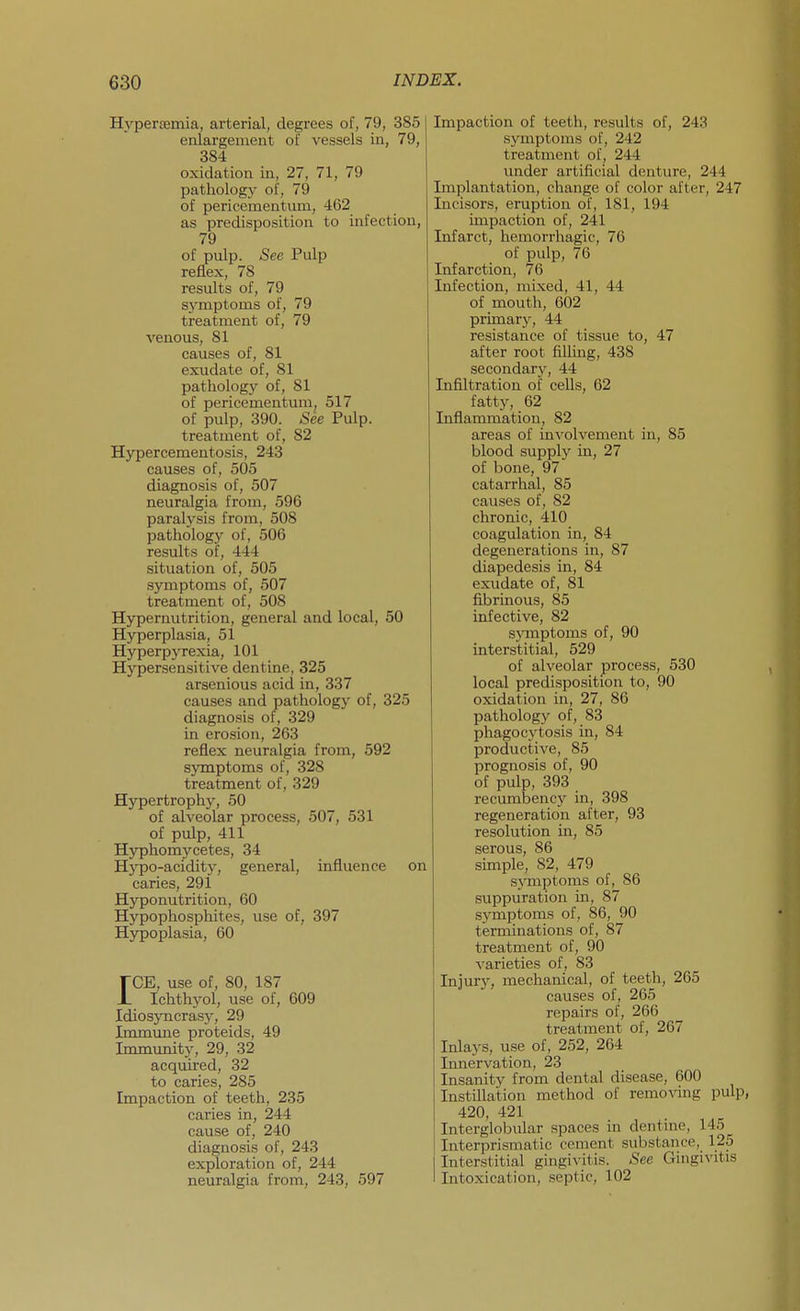 Hyperjemia, arterial, degrees of, 79, 385 enlargement of vessels in, 79, 384 oxidation in, 27, 71, 79 pathology of, 79 of pericementum, 462 as predisposition to infection, 79 of pulp. See Pulp reflex, 78 results of, 79 symptoms of, 79 treatment of, 79 venous, 81 causes of, 81 exudate of, 81 pathology of, 81 of pericementum, 517 of pulp, 390. .See Pulp. treatment of, 82 Hypercementosis, 243 causes of, 505 diagnosis of, 507 neuralgia from, 596 paralysis from, 508 pathology of, 506 results of, 444 situation of, 505 .symptoms of, 507 treatment of, 508 Hypernutrition, general and local, 50 Hyperplasia, 51 Hyperpyrexia, 101 Hypersensitive dentine, 325 arsenious acid in, 337 causes and pathologj- of, 325 diagnosis of, 329 in erosion, 263 reflex neuralgia from, 592 symptoms of, 328 treatment of, 329 Hypertrophy, 50 of alveolar process, 507, 531 of pulp, 411 Hyphomycetes, 34 Hypo-acidity, general, influence on caries, 291 Hyponutrition, 60 Hypophosphites, use of, 397 Hypoplasia, 60 rCE, use of, 80, 187 JL Ichthyol, use of, 609 Idiosyncrasy, 29 Immune proteids, 49 Immunity, 29, 32 acquired, 32 to caries, 285 Impaction of teeth, 235 caries in, 244 cause of, 240 diagnosis of, 243 exploration of, 244 neuralgia from, 243, 597 Impaction of teeth, results of, 243 symptoms of, 242 treatment of, 244 under artificial denture, 244 Implantation, change of color after, 247 Incisors, eruption of, 181, 194 impaction of, 241 Infarct, hemorrhagic, 76 of pulp, 76 Infarction, 76 Infection, mixed, 41, 44 of mouth, 602 prunary, 44 resistance of tissue to, 47 after root filling, 438 secondary, 44 Infiltration of cells, 62 fatty, 62 Infiammation, 82 areas of involvement in, 85 blood supply in, 27 of bone, 97 catarrhal, 85 causes of, 82 chronic, 410 coagulation in, 84 degenerations in, 87 diapedesis in, 84 exudate of, 81 fibrinous, 85 infective, 82 sjanptoms of, 90 interstitial, 529 of alveolar process, 530 local predisposition to, 90 oxidation in, 27, 86 pathology of, 83 phagocytosis in, 84 productive, 85 prognosis of, 90 of pulp, 393 recumbency in, 398 regeneration after, 93 resolution in, 85 serous, 86 simple, 82, 479 symptoms of, 86 suppuration in, 87 .symptoms of, 86, 90 terminations of, 87 treatment of, 90 A'arieties of, 83 Injury, mechanical, of teeth, 265 causes of, 265 repairs of, 266 treatment of, 267 Inlays, use of, 252, 264 Innervation, 23 Insanity from dental disease, 600 Instillation method of remo\-ing pulp, 420, 421 Interglobular spaces in dentuie, 145 Interprismatic cement substance, 125 Interstitial gingivitis. See Gingivitis Intoxication, septic, 102