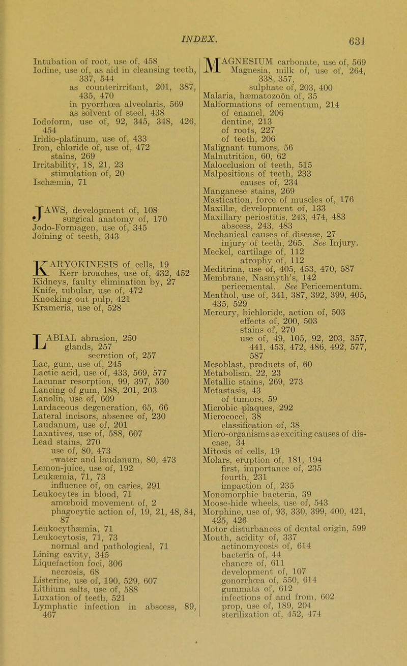 Intubation of root, use of, 458 Iodine, use of, as aid in cleansing teeth, 337, 544 as counterirritant, 201, 387, 435, 470 in pyorrlicx>a alveolaris, 569 as solvent of steel, 438 Iodoform, use of, 92, 345, 348, 426, 454 Iridio-platinum, use of, 433 Iron, chloride of, use of, 472 stains, 269 Irritabihty, 18, 21, 23 stimulation of, 20 Ischsemia, 71 JAWS, development of, 108 surgical anatomy of, 170 Jodo-Formagen, use of, 345 Joining of teeth, 343 KARYOKINESIS of cells, 19 Kerr broaches, use of, 432, 452 Kidneys, faulty elimination by, 27 Knife, tubular, use of, 472 Knocking out pulp, 421 Krameria, use of, 528 LABIAL abrasion, 250 glands, 257 secretion of, 257 Lac, gum, use of, 245 Lactic acid, use of, 433, 569, 577 Lacunar resorption, 99, 397, 530 Lancing of gum, 188, 201, 203 Lanolin, use of, 609 Lardaceous degeneration, 65, 66 Lateral incisors, absence of, 230 Laudanum, use of, 201 Laxatives, use of, 588, 607 Lead stains, 270 use of, 80, 473 -water and laudanum, 80, 473 Lemon-juice, use of, 192 Leukffimia, 71, 73 influence of, on caries, 291 Leukocytes in blood, 71 amoeboid movement of, 2 phagocytic action of, 19, 21 48, 84, 87 Leukocythsemia, 71 Leukocytosis, 71, 73 normal and pathological, 71 Lining cavity, 345 Liquefaction foci, 306 necrosis, 68 Listerine, use of, 190, 529, 607 Lithium salts, use of, 588 Luxation of teeth, 521 Lymphatic infection in abscess, 89, 467 MAGNESIUM carbonate, use of, 569 Magnesia, milk of, use of, 264, 338, 357, sulphate of, 203, 400 Malaria, ha'matozoon of, 35 Malformations of cementum, 214 of enamel, 206 dentine, 213 of roots, 227 of teeth, 206 Malignant tumors, 56 Malnutrition, 60, 62 Malocclusion of teeth, 515 Malpositions of teeth, 233 causes of, 234 Manganese stains, 269 Mastication, force of muscles of, 176 Maxillae, development of, 133 Maxillary periostitis, 243, 474, 483 abscess, 243, 483 Mechanical causes of disease, 27 injury of teeth, 265. See Injury. Meckel, cartilage of, 112 atrophy of, 112 Meditrina, use of, 405, 453, 470, 587 Membrane, Nasmyth's, 142 pericemental. See Pericementum. Menthol, use of, 341, 387, 392, 399, 405, 435, 529 Mercury, bichloride, action of, 503 effects of, 200, 503 stains of, 270 use of, 49, 105, 92, 203, 357, 441, 453, 472, 486, 492, 577, 587 Mesoblast, products of, 60 Metabolism, 22, 23 MetaUic stains, 269, 273 Metastasis, 43 of tumors, 59 Microbic plaques, 292 Micrococci, 38 classification of, 38 Micro-organisms as exciting causes of dis- ease, 34 Mitosis of cells, 19 Molars, eruption of, 181, 194 first, importance of, 235 fourth, 231 impaction of, 235 Monomorphic bacteria, 39 Moose-hide wheels, use of, 543 Morphine, use of, 93, 330, 399, 400, 421, 425, 426 Motor disturbances of dental origin, 599 Mouth, acidity of, 337 actinomycosis of, 614 l^acteria of, 44 chancre of, 611 development of, 107 gonori'hoea of. 5.'50, 614 gummata of, 612 infections of and from, ()()2 prop, use of, 189, 20-1 sterilization of, 452, 474
