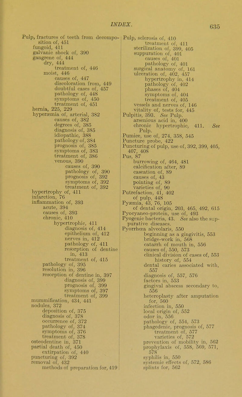 635 Pulp, fractures of teeth from decompo- sition of, 451 fungoid, 411 galvanic shock of, 390 gangrene of, 444 dry, 444 treatment of, 446 moist, 446 causes of, 447 discoloration from, 449 doubtful cases of, 457 pathology of, 448 symptoms of, 450 treatment of, 451 hernia, 225, 229 hyperemia of, arterial, 382 causes of, 382 degrees of, 385 diagnosis of, 385 idiopathic, 388 pathology of, 384 prognosis of, 385 symptoms of, 383 treatment of, 386 venous, 390 causes of, 390 pathology of, 390 prognosis of, 392 symptoms of, 392 treatment of, 392 hypertrophy of, 411 infarction, 76 inflammation of, 393 acute, 394 causes of, 393 chronic, 410 hypertrophic, 411 diagnosis of, 414 epithelium of, 412 nerves in, 412 pathology of, 411 resorption of dentine in, 413 treatment of, 415 pathology of, 395 resolution in, 396 resorption of dentine in, 397 diagnosis of, 399 prognosis of, 399 symptoms of, 397 treatment of, 399 mummification, 434, 441 nodules, 372 deposition of, 375 diagnosis of, 378 occurrence of, 372 pathology of, 374 symptonis of, 376 treatment of, 378 osteodentine in, 371 partial death of, 450 extirpation of, 440 puncturing of, 392 removal of, 432 methods of preparation for, 419 I Pulp, sclerosis of, 410 treatment of, 411 sterilization of, 399, 405 suppuration of, 401 causes of, 401 pathology of, 401 surgical anatomy of, 161 ulceration of, 402, 457 hypertrophy in, 414 pathology of, 402 phases of, 404 symptoms of, 404 treatment of, 405 vessels and nerves of, 146 vitality of, tests for, 445 Pulpitis, 393. See Pulp, arsenious acid in, 400 chronic hypertrophic, 411. See Pulp. Pumice, use of, 274, 358, 545 Puncture probe, 422 Puncturing of pulp, use of, 392, 399, 405, 407, 408 Pus, 87 burrowing of, 464, 481 calcification after, 89 caseation of, 89 causes of, 43 pointing of, 89 varieties of, 90 Putrefaction, 41, 402 of pulp, 448 Pyemia, 43, 76, 105 of dental origin, 203, 465, 492, 615 Pyocyaneo-protein, use of, 493 Pyogenic bacteria, 43. See also the sup- purative diseases. Pyorrhoea alveolaris, 550 beginning as a gingivitis, 553 bridge-work in, 568 catarrh of mouth in, 556 causes of, 550, 573 clinical division of cases of, 553 history of, 554 dental caries associated with, 557 diagnosis of, 557, 576 factors in, 553 gingival abscess secondary to, 556 heteroplasty after amputation for, 560 infection in, 550 local origin of, 552 odor in, 556 IDathology of, 554, 573 phagedenic, prognosis of, 577 treatment of, 577 varieties of, 572 prevention of mobility in, 562 prophj-laxis of, 558, 569, 571, 578 syphilis in, 550 systemic effects of, 572, 586 splints for, 562