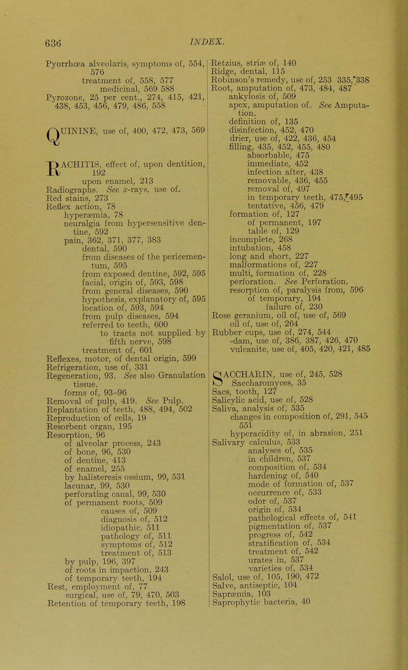 Pyorrhcea alveolaris, symptoms of, 554, 576 treatment of, 558, 577 medicinal, 569 588 Pyrozone, 25 per cent., 274, 415, 421, 438, 453, 456, 479, 486, 558 QUININE, use of, 400, 472, 473, 569 RACHITIS, effect of, upon dentition, 192 upon enamel, 213 Radiographs. See a-rays, u.se of. Red stains, 273 Reflex action, 78 hypertemia, 78 neuralgia from hypersensitive den- tme, 592 pain, 362, 371, 377, 383 dental, 590 from diseases of the pericemen- tum, 595 from exposed dentine, 592, 595 facial, origin of, 593, 598 from general diseases, 590 hypothesis, explanatory of, 595 location of, 593, 594 from pulp diseases, 594 referred to teeth, 600 to tracts not supplied by fifth nerve, 598 treatment of, 601 Reflexes, motor, of dental origin, 599 Refrigeration, use of, 331 Regeneration, 93. See also Granulation tissue, forms of, 93-96 Removal of pulp, 419. See Pulp. Replantation of teeth, 488, 494, 502 Reproduction of cells, 19 Resorbent organ, 195 Resorption, 96 of alveolar process, 243 of bone, 96, 530 of dentine, 413 of enamel, 255 by halisteresis ossiirai, 99, 531 lacunar, 99, 530 perforating canal, 99, 530 of permanent roots, 509 causes of, 509 diagnosis of, 512 idiopathic, 511 pathology of, 511 sj^mptoms of, 512 treatment of, 513 by pulp, 196, 397 of roots in impaction, 243 of temporary teeth, 194 Rest, employment of, 77 surgical, use of, 79, 470, 503 Retention of temporary teeth, 198 Retzius, stria; of, 140 Ridge, dental, 115 Robinson's remedy, use of, 253 335,'338 Root, amputation of, 473, 484, 487 ankylosis of, 509 apex, amputation of. See Amputa- tion, definition of, 135 disinfection, 452, 470 drier, use of, 422, 436, 454 fiUing, 435, 452, 455, 480 absorbable, 475 immediate, 452 infection after, 438 removable, 436, 455 removal of, 497 in temporary teeth, 475,^495 tentative, 456, 479 formation of, 127 of permanent, 197 table of, 129 incomplete, 268 intubation, 458 long and short, 227 malformations of, 227 multi, formation of, 228 perforation. See Perforation, resorption of, paralysis from, 596 of temporary, 194 failure of, 230 Rose geranium, oil of, use of, 569 oil of, use of, 264 Rubber cups, use of, 274, 544 -dam, use of, 386, 387, 426, 470 vulcanite, use of, 405, 420, 421, 485 SACCHARIN, use of, 245, 528 Saccharomyces, 35 Sacs, tooth, 127 Salicylic acid, use of, 528 Saliva, analysis of, 535 changes in composition of, 291, 545 551 hyperacidity of, in abrasion, 251 Salivary calculus, 533 analyses of, 535 in children, 537 composition of, 534 hardening of, 540 mode of formation of, 537 occurrence of, 533 odor of, 537 origin of, 534 pathological effects of, 541 pigmentation of, 537 progress of, 542 stratification of, 534 treatment of, 542 urates in, 537 varieties of, 534 Salol, use of, 105, 190, 472 Salve, antiseptic, 104 SaprjBmia, 103 Saprophytic bacteria, 40