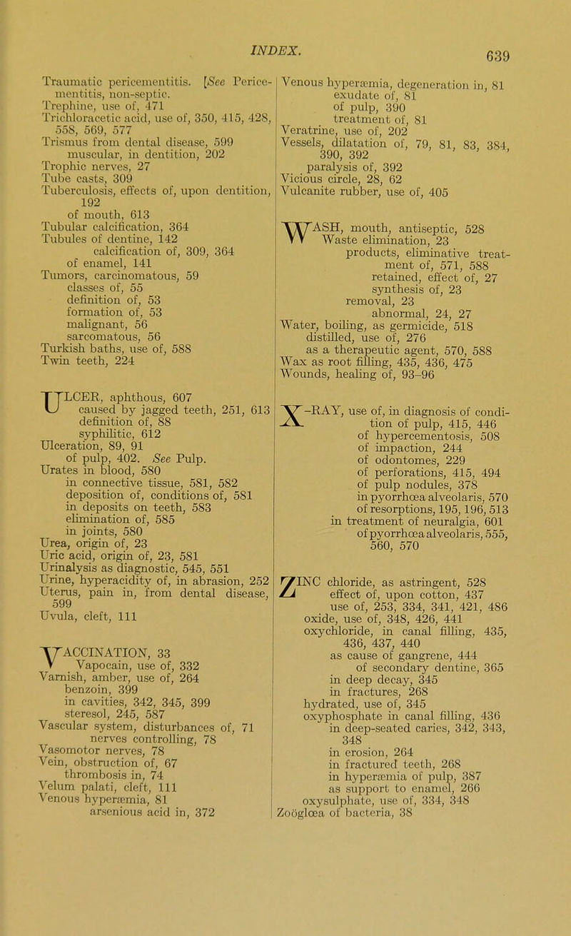 639 Traumatic pericementitis. [See Perice- mentitis, non-septic. Trephine, use of, 471 Triciiloracetic acid, use of, 350, 415, 428, _ 558, 569, 577 Trismus from dental disease, 599 muscular, in dentition, 202 Tropliic nerves, 27 Tube casts, 309 Tuberculosis, effects of, upon dentition, 192 of mouth, 613 Tubular calcification, 364 Tubules of dentine, 142 calcification of, 309, 364 of enamel, 141 Tumors, carcinomatous, 59 classes of, 55 definition of, 53 formation of, 53 malignant, 56 sarcomatous, 56 Turkish baths, use of, 588 Twin teeth, 224 ULCER, aphthous, 607 caused by jagged teeth, 251, 613 definition of, 88 syphiUtic, 612 Ulceration, 89, 91 of pulp, 402. See Pulp. Urates in blood, 580 in connective tissue, 581, 582 deposition of, conditions of, 581 in deposits on teeth, 583 elimination of, 585 in joints, 580 Urea, origin of, 23 Uric acid, origin of, 23, 581 Urinalysis as diagnostic, 545, 551 Urine, hyperacidity of, in abrasion, 252 Uterus, pain in, from dental disease, 599 Uvula, cleft. 111 VACCINATION, 33 Vapocain, use of, 332 Varnish, amber, use of, 264 benzoin, 399 in cavities, 342, 345, 399 steresol, 245, 587 Vascular system, disturbances of, 71 nerves controlling, 78 Vasomotor nerves, 78 Vein, obstruction of, 67 thrombosis in, 74 Velum palati, cleft. 111 Venous hyperemia, 81 arsenious acid in, 372 Venous hyperaemia, degeneration in, 81 exudate of, 81 of pulp, 390 treatment of, 81 Veratrine, use of, 202 Vessels, dilatation of, 79, 81, 83, 384 390, 392 > > , , paralysis of, 392 Vicious circle, 28, 62 Vulcanite rubber, use of, 405 WASH, mouth, antiseptic, 528 Waste elimination, 23 products, eliminative treat- ment of, 571, 588 retained, effect of, 27 synthesis of, 23 removal, 23 abnormal, 24, 27 Water, boUing, as germicide, 518 distilled, use of, 276 as a therapeutic agent, 570, 588 Wax as root filling, 435, 436, 475 AVounds, healing of, 93-96 X-RAY, use of, in diagnosis of condi- tion of pulp, 415, 446 of hypercementosis, 508 of impaction, 244 of odontomes, 229 of perforations, 415, 494 of pulp nodules, 378 in pyorrhoea alveolaris, 570 of resorptions, 195,196,513 in treatment of neuralgia, 601 of pyorrhcEa alveolaris, 555, 560, 570 use of, 253, 334, 341, 421, 486 oxide, use of, 348, 426, 441 oxychloride, in canal filling, 435, 436, 437, 440 as cause of gangrene, 444 of secondary dentine, 365 in deep decay, 345 in fractures, 268 hydrated, use of, 345 oxyphosphate in canal filling, 436 in deep-seated caries, 342, 343, 348 in erosion, 264 in fractured teeth, 268 in hyperemia of pulp, 387 as support to enamel, 266 oxysulphate, use of, 334, 348 Zooglcea of bacteria, 38