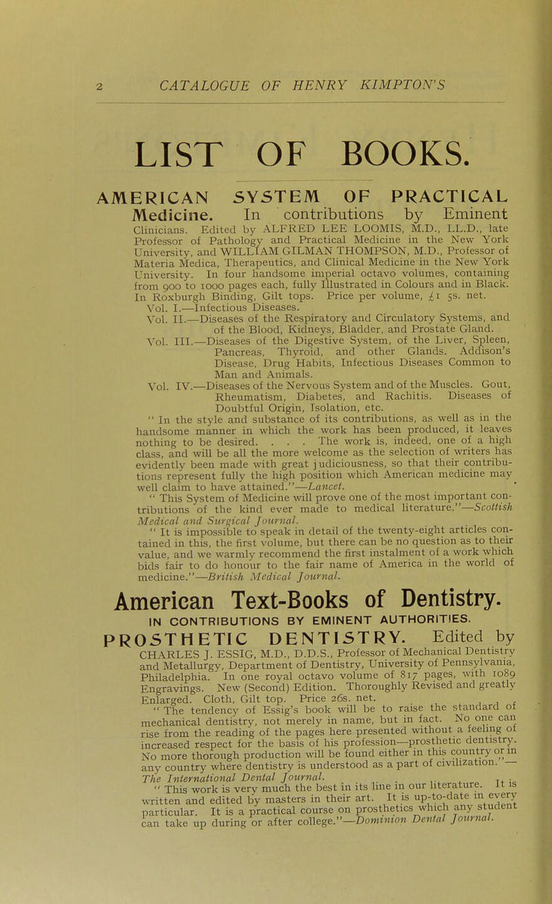 LIST OF BOOKS. AMERICAN SYSTEM OF PRACTICAL Medicine. In contributions by Eminent Clinicians. Edited by ALFRED LEE LOOMIS, M.D., LL.D., late Professor of Pathology and Practical Medicine in the New York University, and WILLIAM OILMAN THOMPSON, M.D., Professor of Materia Medica, Therapeutics, and Clinical Medicine in the New York University. In four handsome imperial octavo volumes, containing from 900 to 1000 pages each, fully Illustrated in Colours and in Black. In Roxburgh Binding, Gilt tops. Price per volume, £1 5s. net. Vol. I.—Infectious Diseases. Vol. II.—Diseases of the Respiratory and Circulatory Systems, and of the Blood, Kidneys, Bladder, and Prostate Gland. Vol. III.—Diseases of the Digestive System, of the Liver, Spleen, Pancreas, Thyroid, and other Glands. Addison's Disease, Drug Habits, Infectious Diseases Common to Man and Animals. Vol. IV.—Diseases of the Nervous System and of the Muscles. Gout, Rheumatism, Diabetes, and Rachitis. Diseases of Doubtful Origin, Isolation, etc.  In the style and substance of its contributions, as well as in the handsome manner in which the work has been produced, it leaves nothing to be desired. . . . The work is, indeed, one of a high class, and will be all the more welcome as the selection of writers has evidently been made with great judiciousness, so that their contribu- tions represent fully the high position which American medicine may well claim to have attained.—Lancet.  This System of Medicine vnW prove one of the most important con- tributions of the kind ever made to medical literature.—Sco/^is/j Medical and Surgical Juurnal.  It is impossible to speak in detail of the twenty-eight articles con- tained in this, the first volume, but there can be no question as to their value, and we warmly recommend the first instalment of a work which bids fair to do honour to the fair name of America in the world of medicine.—British Medical Journal. American Text-Books of Dentistry. IN CONTRIBUTIONS BY EMINENT AUTHORITIES. PROSTHETIC DENTISTRY. Edited by CHARLES J. ESSIG, M.D., D.D.S., Professor of Mechanical Dentistry and Metallurgy, Department of Dentistry, University of Pennsylvania, Philadelphia. In one royal octavo volume of 817 pages, with 1089 Engravings. New (Second) Edition. Thoroughly Revised and greatly Enlarged. Cloth, Gilt top. Price 26s. net.  The tendencv of Essig's book will be to raise the standard ot mechanical dentistry, not merely in name, but in fact. No one can rise from the reading of the pages here presented without a feeling ot increased respect for the basis of his profession—prosthetic dentistry. No more thorough production will be found either in this country or m any country where dentistry is understood as a part of civihzation. — The International Denial Journal. . .  This work is very much the best in its hue in our literature. It is vvTitten and edited by masters in their art. It is up-to-date every particular. It is a practical course on prosthetics which any student can take up during or after co\\ege.''—Donnmon Denial Journal.