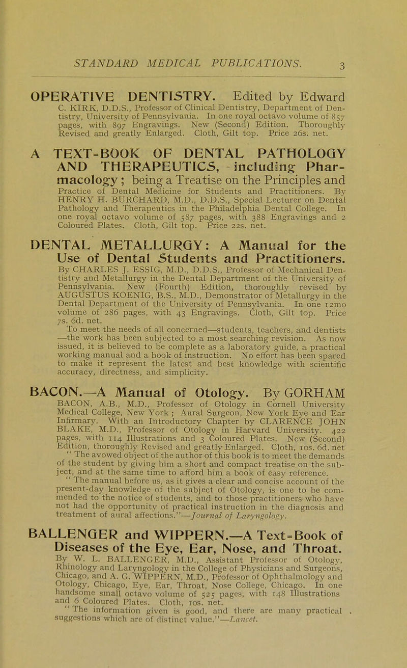 OPERATIVE DENTISTRY. Edited by Edward C. KIRK, D.D.S., Professor of Clinical Dentistry, Department of Den- tistry, University of Pennsylvania. In one royal octavo volume of 857 pages, with 897 Engravings. New (Second) Edition. Thoroughly Revised and greatly Enlarged. Cloth, Gilt top. Price 26s. net. A TEXT=BOOK OF DENTAL PATHOLOGY AND THERAPEUTICS, including; Phar= macology ; being a Treatise on the Principles and Practice of Dental Medicine for Students and Practitioners. By HENRY H. BURCHARD, M.D., D.D.S., Special Lecturer on Dental Pathology and Therapeutics in the Philadelphia Dental College. In one royal octavo volume of 587 pages, with 388 Engravings and 2 Coloured Plates. Cloth, Gilt top. Price 22s. net. DENTAL METALLURGY: A Manual for the Use of Dental Students and Practitioners. By CHARLES J. ESSIG, M.D., D.D.S., Professor of Mechanical Den- tistry and Metallurgy in the Dental Department of the University of Pennsylvania. New (Fourth) Edition, thoroughly revised by AUGUSTUS KOENIG, B.S., M.D., Demonstrator of Metallurgy in the Dental Department of the University of Pennsylvania. In one i2mo volume of 286 pages, with 43 Engravings. Cloth, Gilt top. Price 7s. 6d. net. To meet the needs of all concerned—students, teachers, and dentists —the work has been subjected to a most searching revision. As now issued, it is believed to be complete as a laboratory guide, a practical working manual and a book of instruction. No effort has been spared to make it represent the latest and best knowledge with scientific accuracy, directness, and simplicity- BACON.—A Manual of Otolog:y. By GORHAM BACON, A.B., M.D., Professor of Otology in Cornell University Medical College, New York ; Aural Surgeon,^ New York Eye and Ear Infirmary. With an Introductory Chapter by CLARENCE JOHN BLAKE, M.D., Professor of Otology in Harvard University. 422 pages, with 114 Illustrations and 3 Coloured Plates. New (Second) Edition, thoroughly Revised and greatly Enlarged. Cloth, los. 6d. net  The avowed object of the author of tliis book is to meet the demands of the student by giving him a short and compact treatise on the sub- ject, and at the same time to afford him a book of easy reference.  The manual before us, as it gives a clear and concise account of the present-day knowledge of the subject of Otology, is one to be com- mended to the notice of students, and to those practitionerswho have not had the opportunity of practical instruction in the diagnosis and treatment of aural affections.—Journal of Laryngology. BALLENGER and WIPPERN.~A Text=Book of Diseases of the Eye, Ear, Nose, and Throat. By W. L. BALLENGER, M.D., Assistant Professor of Otology, Rhinology and Laryngology in the College of Physicians and Surgeons, Chicago, and .\. G. WIPPERN, M.D., Professor of Ophthalmology and Otology, Chicago, Eye, Ear, Throat, Nose College, Chicago. In one handsome small octavo volume of 525 pages, with 148 Illustrations and 6 Coloured Plates. Cloth, los. net.  The information given is good, and there are many practical . suggestions which are of distinct value.—Lancet.